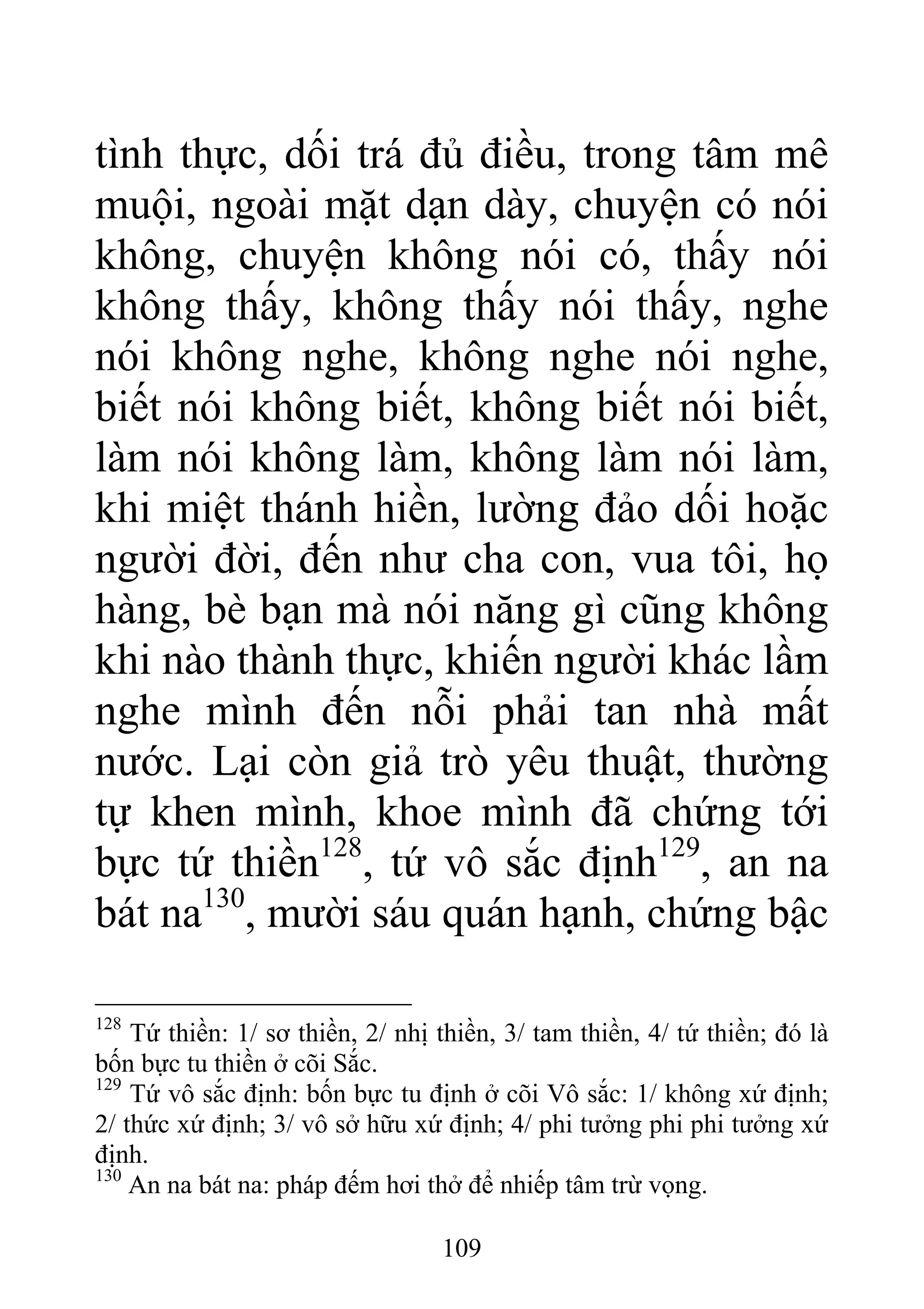 tình thực, dối trá đủ điều, trong tâm mê
muội, ngoài mặt dạn dày, chuyện có nói
không, chuyện không nói có, thấy nói
không thấy, không thấy nói thấy, nghe
nói không nghe, không nghe nói nghe,
biết nói không biết, không biết nói biết,
làm nói không làm, không làm nói làm,
khi miệt thánh hiền, lường đảo dối hoặc
người đời, đến như cha con, vua tôi, họ
hàng, bè bạn mà nói năng gì cũng không
khi nào thành thực, khiến người khác lầm
nghe mình đến nỗi phải tan nhà mất
nước. Lại còn giả trò yêu thuật, thường
tự khen mình, khoe mình đã chứng tới
bực tứ thiền128
, tứ vô sắc định129
, an na
bát na130
, mười sáu quán hạnh, chứng bậc
128
Tứ thiền: 1/ sơ thiền, 2/ nhị thiền, 3/ tam thiền, 4/ tứ thiền; đó là
bốn bực tu thiền ở cõi Sắc.
129
Tứ vô sắc định: bốn bực tu định ở cõi Vô sắc: 1/ không xứ định;
2/ thức xứ định; 3/ vô sở hữu xứ định; 4/ phi tưởng phi phi tưởng xứ
định.
130
An na bát na: pháp đếm hơi thở để nhiếp tâm trừ vọng.
109
 