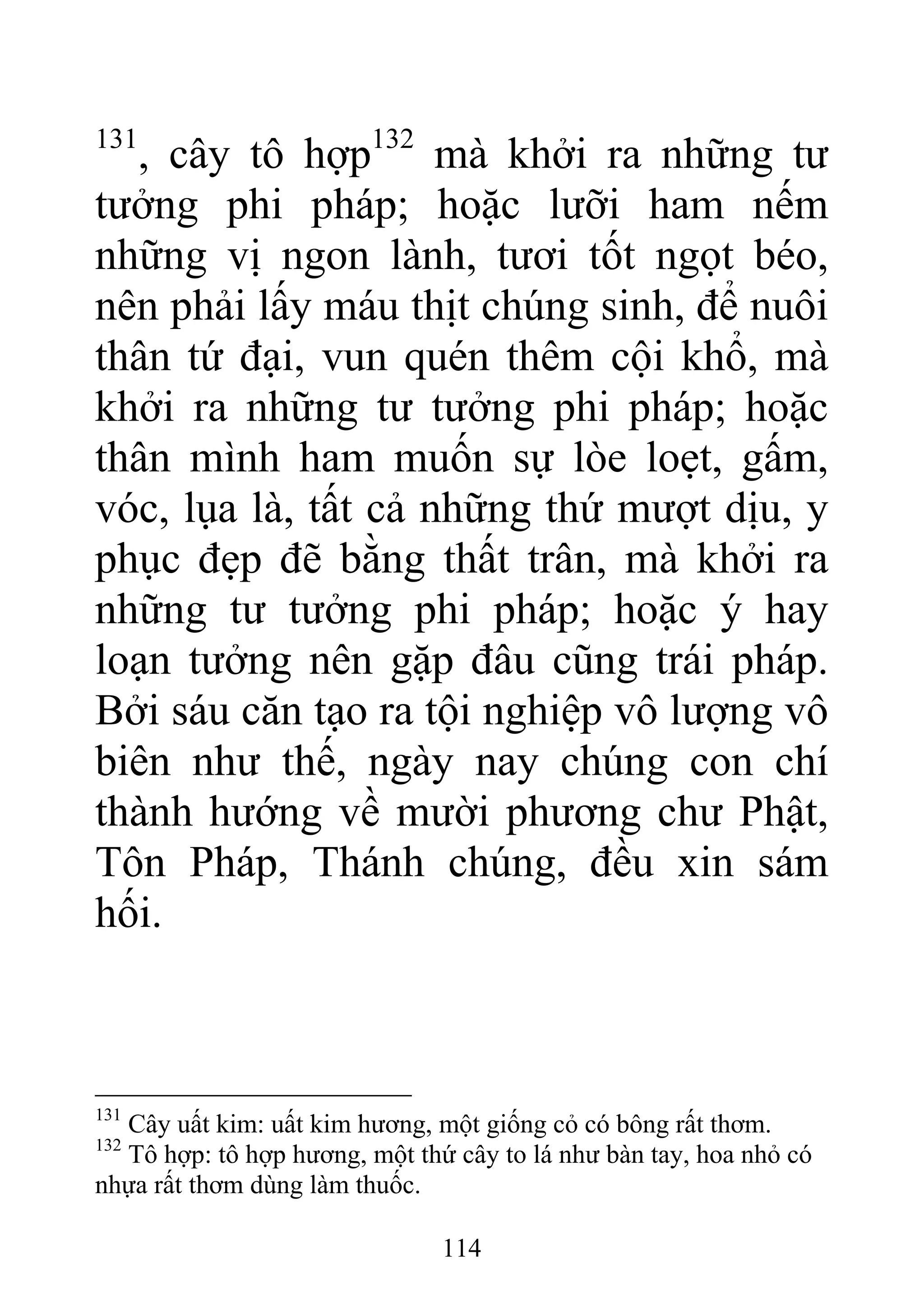 131
, cây tô hợp132
mà khởi ra những tư
tưởng phi pháp; hoặc lưỡi ham nếm
những vị ngon lành, tươi tốt ngọt béo,
nên phải lấy máu thịt chúng sinh, để nuôi
thân tứ đại, vun quén thêm cội khổ, mà
khởi ra những tư tưởng phi pháp; hoặc
thân mình ham muốn sự lòe loẹt, gấm,
vóc, lụa là, tất cả những thứ mượt dịu, y
phục đẹp đẽ bằng thất trân, mà khởi ra
những tư tưởng phi pháp; hoặc ý hay
loạn tưởng nên gặp đâu cũng trái pháp.
Bởi sáu căn tạo ra tội nghiệp vô lượng vô
biên như thế, ngày nay chúng con chí
thành hướng về mười phương chư Phật,
Tôn Pháp, Thánh chúng, đều xin sám
hối.
131
Cây uất kim: uất kim hương, một giống cỏ có bông rất thơm.
132
Tô hợp: tô hợp hương, một thứ cây to lá như bàn tay, hoa nhỏ có
nhựa rất thơm dùng làm thuốc.
114
 