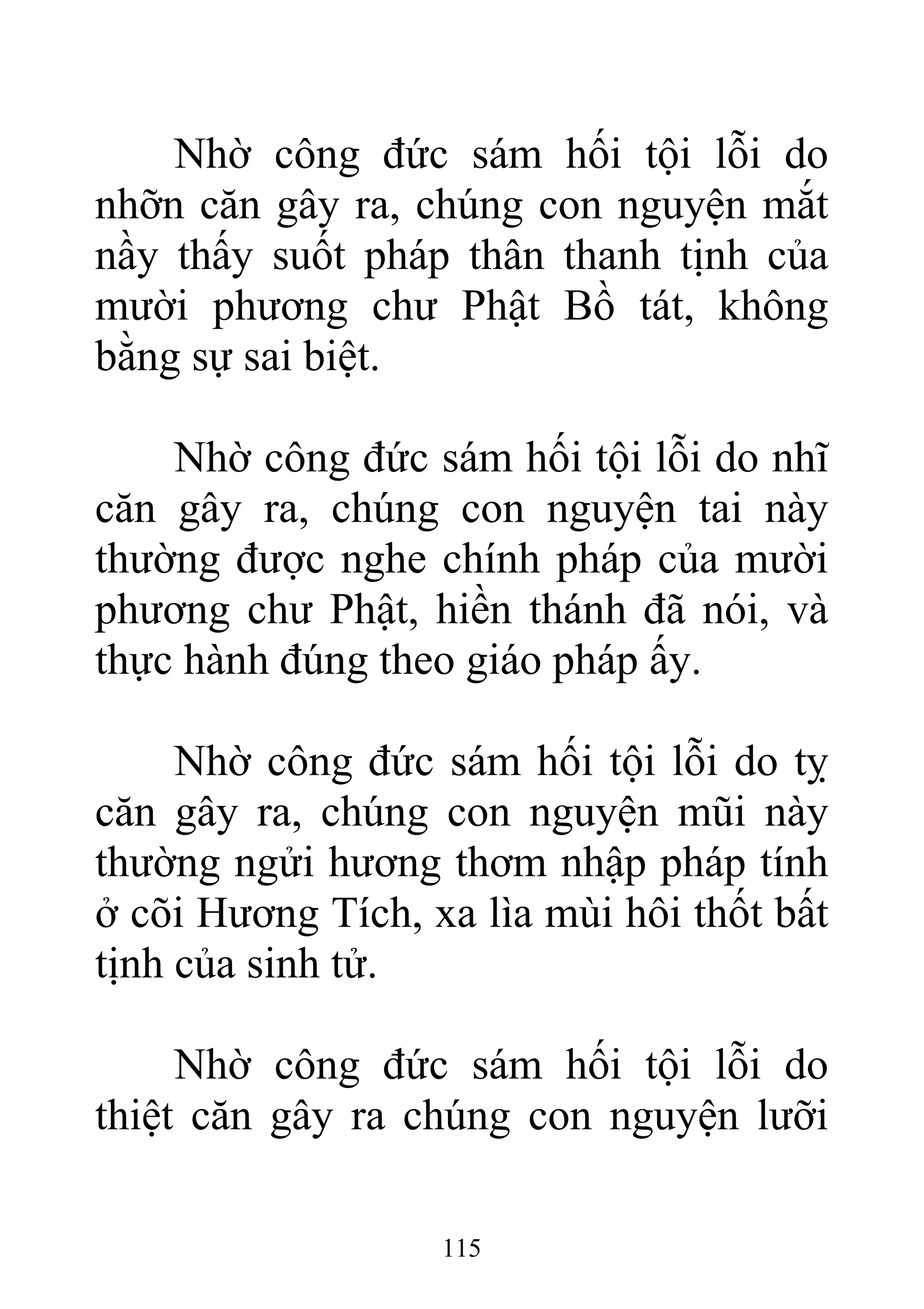 Nhờ công đức sám hối tội lỗi do
nhỡn căn gây ra, chúng con nguyện mắt
nầy thấy suốt pháp thân thanh tịnh của
mười phương chư Phật Bồ tát, không
bằng sự sai biệt.
Nhờ công đức sám hối tội lỗi do nhĩ
căn gây ra, chúng con nguyện tai này
thường được nghe chính pháp của mười
phương chư Phật, hiền thánh đã nói, và
thực hành đúng theo giáo pháp ấy.
Nhờ công đức sám hối tội lỗi do tỵ
căn gây ra, chúng con nguyện mũi này
thường ngửi hương thơm nhập pháp tính
ở cõi Hương Tích, xa lìa mùi hôi thốt bất
tịnh của sinh tử.
Nhờ công đức sám hối tội lỗi do
thiệt căn gây ra chúng con nguyện lưỡi
115
 