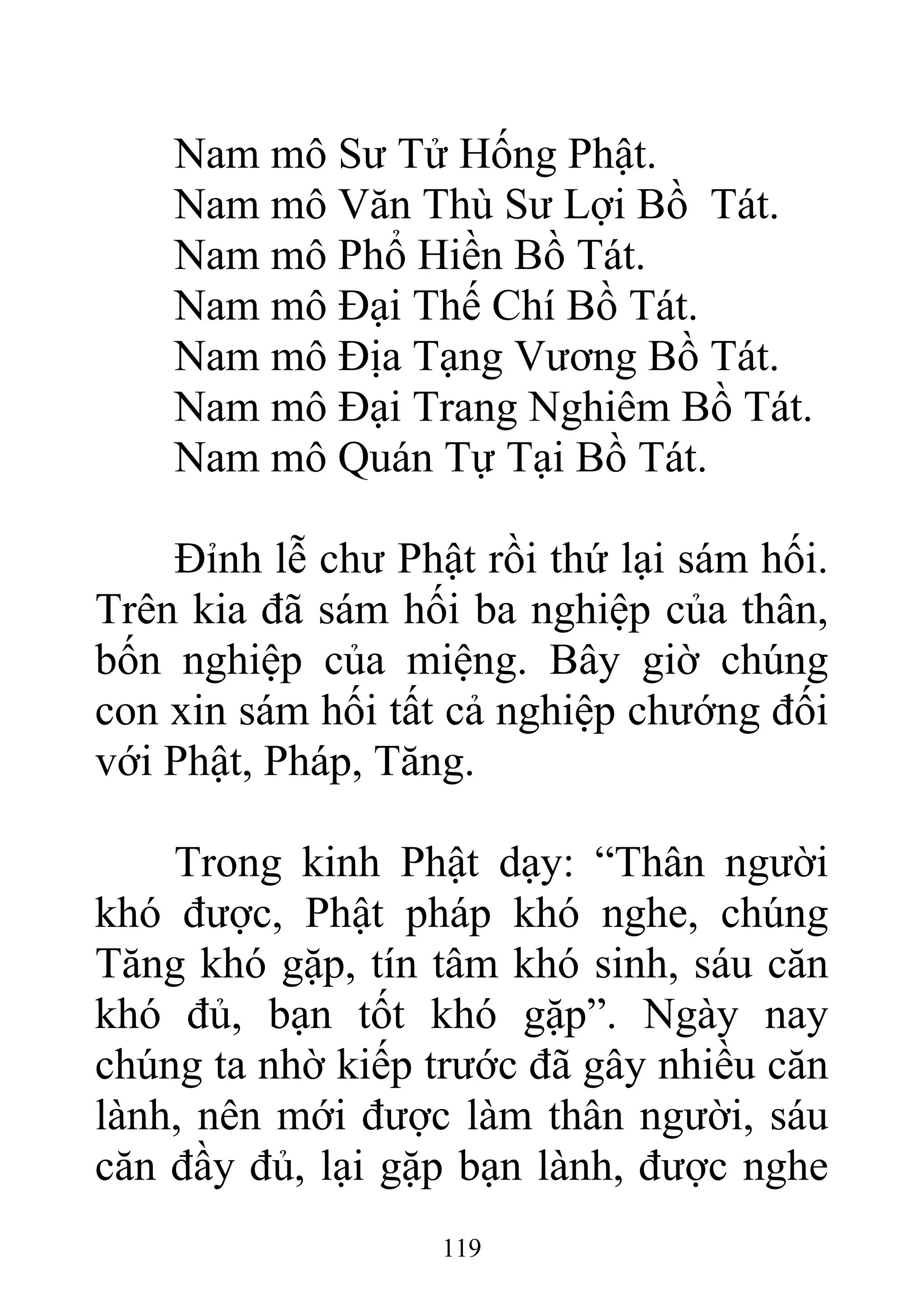 Nam mô Sư Tử Hống Phật.
Nam mô Văn Thù Sư Lợi Bồ Tát.
Nam mô Phổ Hiền Bồ Tát.
Nam mô Đại Thế Chí Bồ Tát.
Nam mô Địa Tạng Vương Bồ Tát.
Nam mô Đại Trang Nghiêm Bồ Tát.
Nam mô Quán Tự Tại Bồ Tát.
Đỉnh lễ chư Phật rồi thứ lại sám hối.
Trên kia đã sám hối ba nghiệp của thân,
bốn nghiệp của miệng. Bây giờ chúng
con xin sám hối tất cả nghiệp chướng đối
với Phật, Pháp, Tăng.
Trong kinh Phật dạy: “Thân người
khó được, Phật pháp khó nghe, chúng
Tăng khó gặp, tín tâm khó sinh, sáu căn
khó đủ, bạn tốt khó gặp”. Ngày nay
chúng ta nhờ kiếp trước đã gây nhiều căn
lành, nên mới được làm thân người, sáu
căn đầy đủ, lại gặp bạn lành, được nghe
119
 