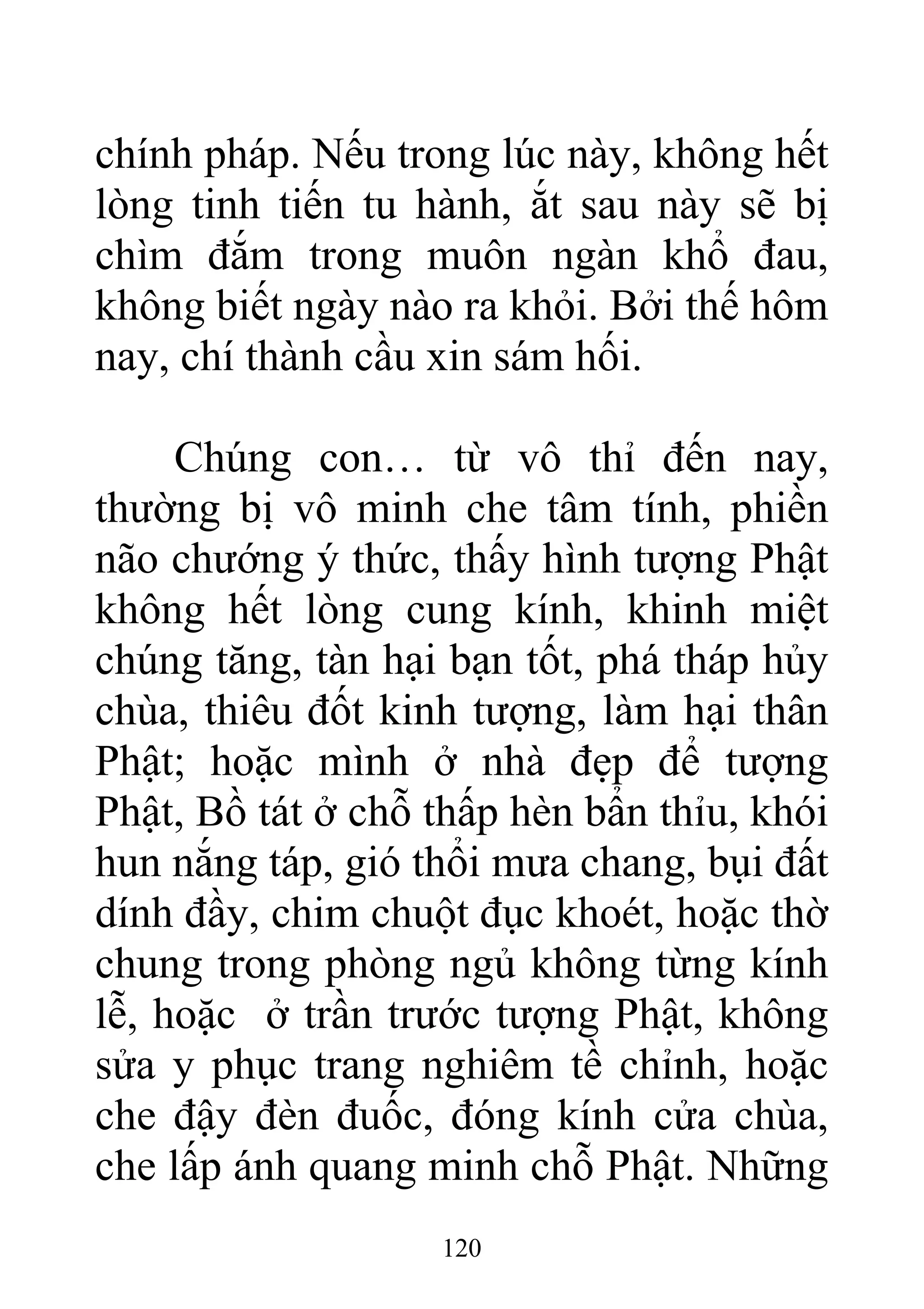 chính pháp. Nếu trong lúc này, không hết
lòng tinh tiến tu hành, ắt sau này sẽ bị
chìm đắm trong muôn ngàn khổ đau,
không biết ngày nào ra khỏi. Bởi thế hôm
nay, chí thành cầu xin sám hối.
Chúng con… từ vô thỉ đến nay,
thường bị vô minh che tâm tính, phiền
não chướng ý thức, thấy hình tượng Phật
không hết lòng cung kính, khinh miệt
chúng tăng, tàn hại bạn tốt, phá tháp hủy
chùa, thiêu đốt kinh tượng, làm hại thân
Phật; hoặc mình ở nhà đẹp để tượng
Phật, Bồ tát ở chỗ thấp hèn bẩn thỉu, khói
hun nắng táp, gió thổi mưa chang, bụi đất
dính đầy, chim chuột đục khoét, hoặc thờ
chung trong phòng ngủ không từng kính
lễ, hoặc ở trần trước tượng Phật, không
sửa y phục trang nghiêm tề chỉnh, hoặc
che đậy đèn đuốc, đóng kính cửa chùa,
che lấp ánh quang minh chỗ Phật. Những
120
 