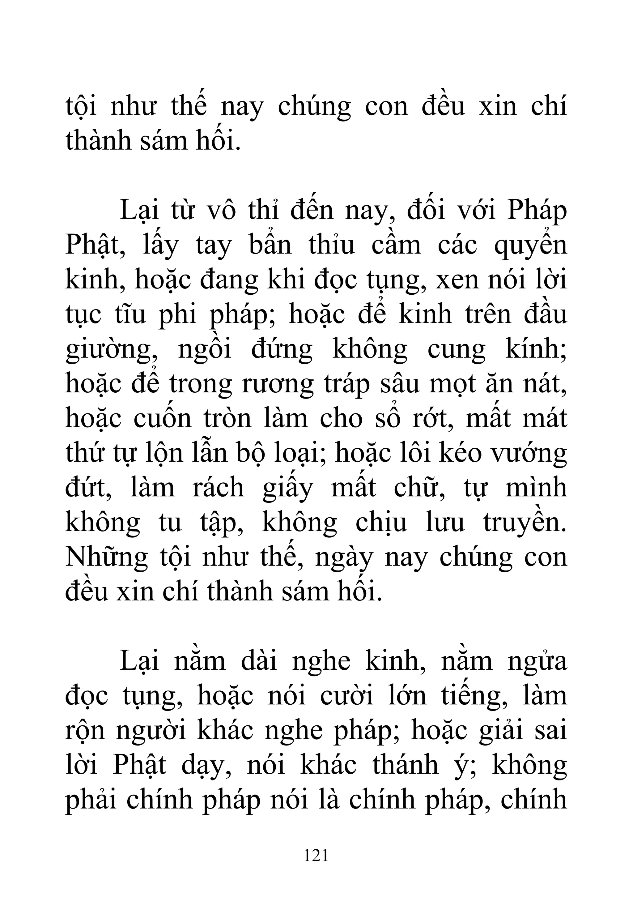 tội như thế nay chúng con đều xin chí
thành sám hối.
Lại từ vô thỉ đến nay, đối với Pháp
Phật, lấy tay bẩn thỉu cầm các quyển
kinh, hoặc đang khi đọc tụng, xen nói lời
tục tĩu phi pháp; hoặc để kinh trên đầu
giường, ngồi đứng không cung kính;
hoặc để trong rương tráp sâu mọt ăn nát,
hoặc cuốn tròn làm cho sổ rớt, mất mát
thứ tự lộn lẫn bộ loại; hoặc lôi kéo vướng
đứt, làm rách giấy mất chữ, tự mình
không tu tập, không chịu lưu truyền.
Những tội như thế, ngày nay chúng con
đều xin chí thành sám hối.
Lại nằm dài nghe kinh, nằm ngửa
đọc tụng, hoặc nói cười lớn tiếng, làm
rộn người khác nghe pháp; hoặc giải sai
lời Phật dạy, nói khác thánh ý; không
phải chính pháp nói là chính pháp, chính
121
 
