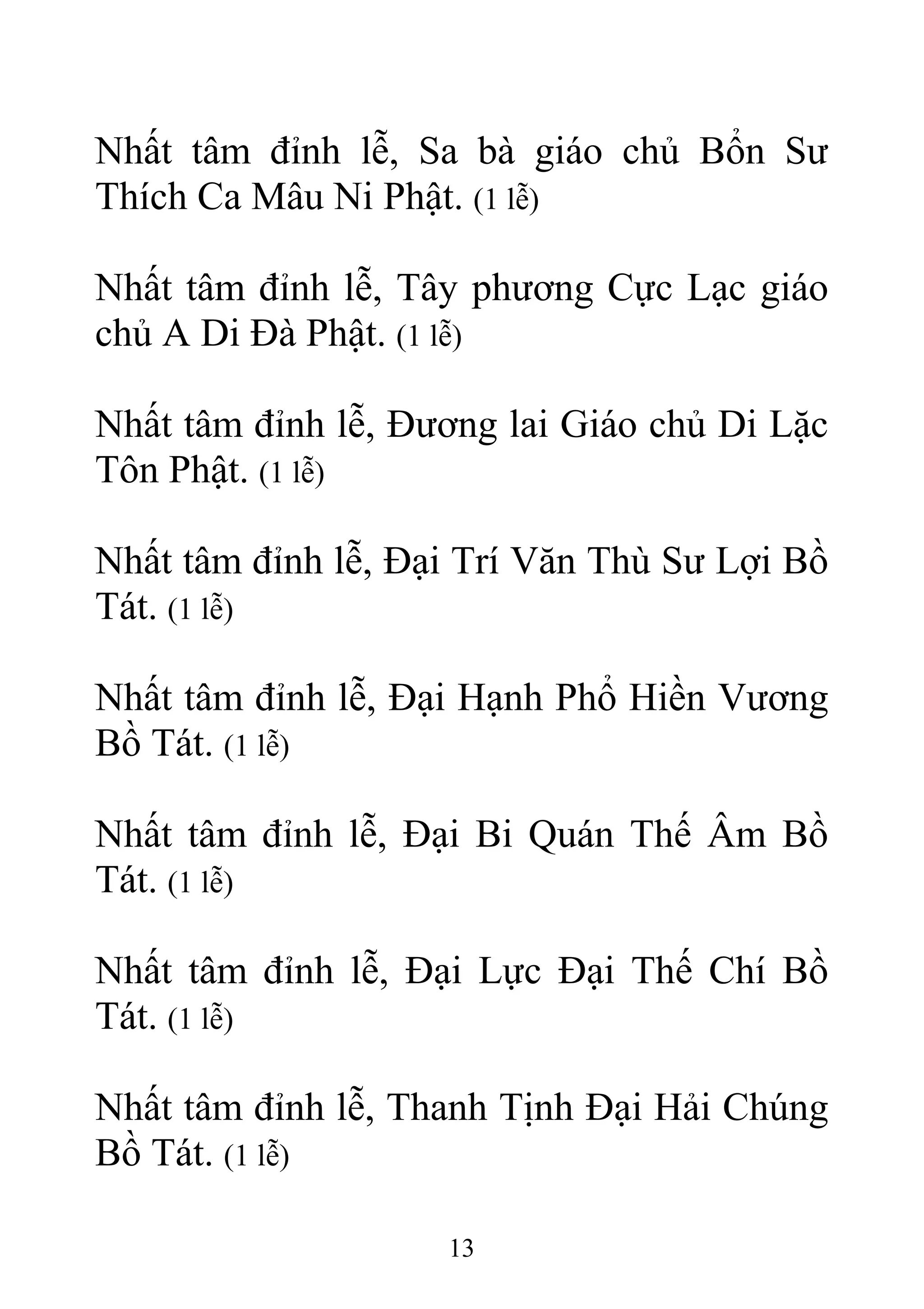 Nhất tâm đỉnh lễ, Sa bà giáo chủ Bổn Sư
Thích Ca Mâu Ni Phật. (1 lễ)
Nhất tâm đỉnh lễ, Tây phương Cực Lạc giáo
chủ A Di Đà Phật. (1 lễ)
Nhất tâm đỉnh lễ, Đương lai Giáo chủ Di Lặc
Tôn Phật. (1 lễ)
Nhất tâm đỉnh lễ, Đại Trí Văn Thù Sư Lợi Bồ
Tát. (1 lễ)
Nhất tâm đỉnh lễ, Đại Hạnh Phổ Hiền Vương
Bồ Tát. (1 lễ)
Nhất tâm đỉnh lễ, Đại Bi Quán Thế Âm Bồ
Tát. (1 lễ)
Nhất tâm đỉnh lễ, Đại Lực Đại Thế Chí Bồ
Tát. (1 lễ)
Nhất tâm đỉnh lễ, Thanh Tịnh Đại Hải Chúng
Bồ Tát. (1 lễ)
13
 