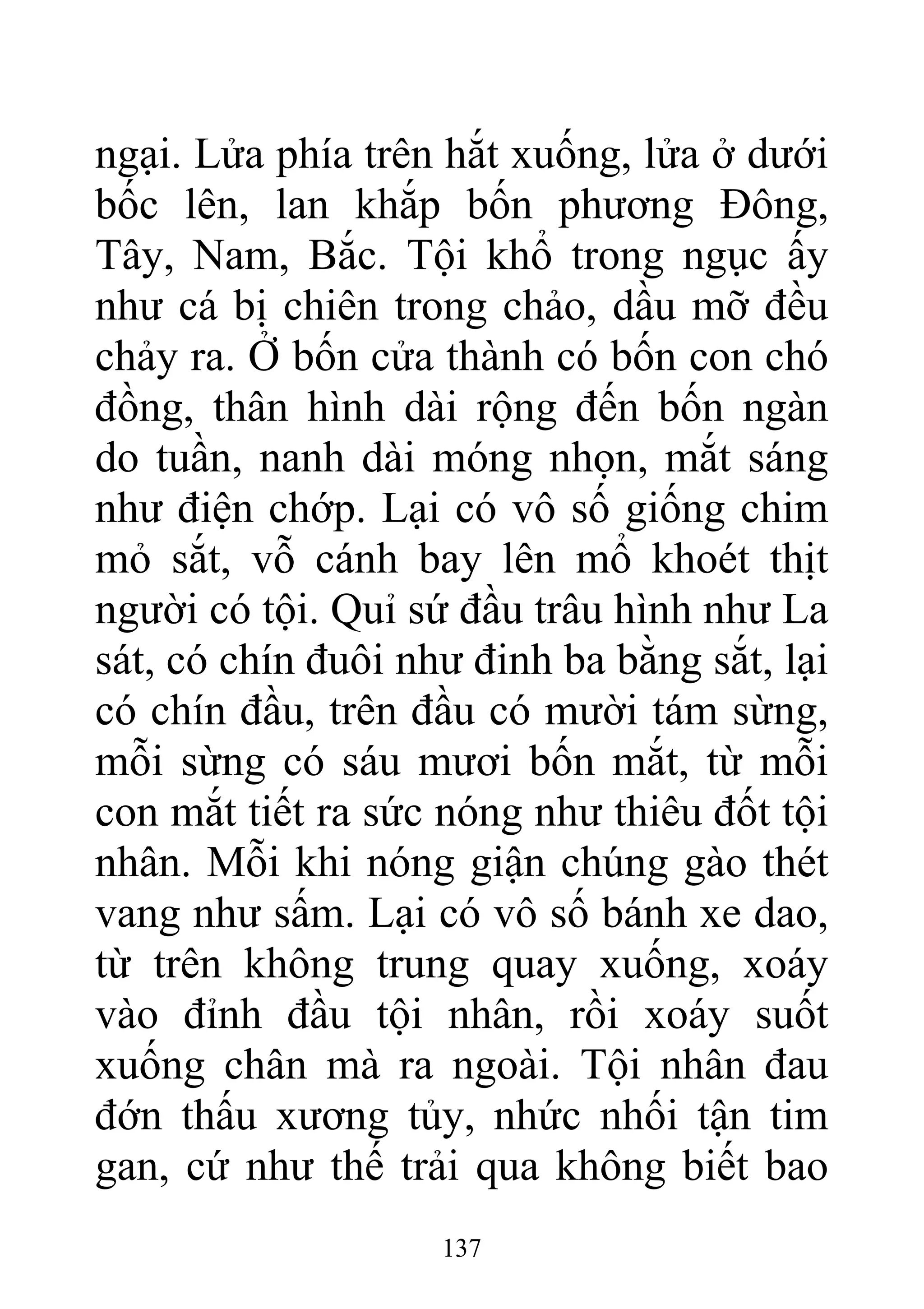 ngại. Lửa phía trên hắt xuống, lửa ở dưới
bốc lên, lan khắp bốn phương Đông,
Tây, Nam, Bắc. Tội khổ trong ngục ấy
như cá bị chiên trong chảo, dầu mỡ đều
chảy ra. Ở bốn cửa thành có bốn con chó
đồng, thân hình dài rộng đến bốn ngàn
do tuần, nanh dài móng nhọn, mắt sáng
như điện chớp. Lại có vô số giống chim
mỏ sắt, vỗ cánh bay lên mổ khoét thịt
người có tội. Quỉ sứ đầu trâu hình như La
sát, có chín đuôi như đinh ba bằng sắt, lại
có chín đầu, trên đầu có mười tám sừng,
mỗi sừng có sáu mươi bốn mắt, từ mỗi
con mắt tiết ra sức nóng như thiêu đốt tội
nhân. Mỗi khi nóng giận chúng gào thét
vang như sấm. Lại có vô số bánh xe dao,
từ trên không trung quay xuống, xoáy
vào đỉnh đầu tội nhân, rồi xoáy suốt
xuống chân mà ra ngoài. Tội nhân đau
đớn thấu xương tủy, nhức nhối tận tim
gan, cứ như thế trải qua không biết bao
137
 