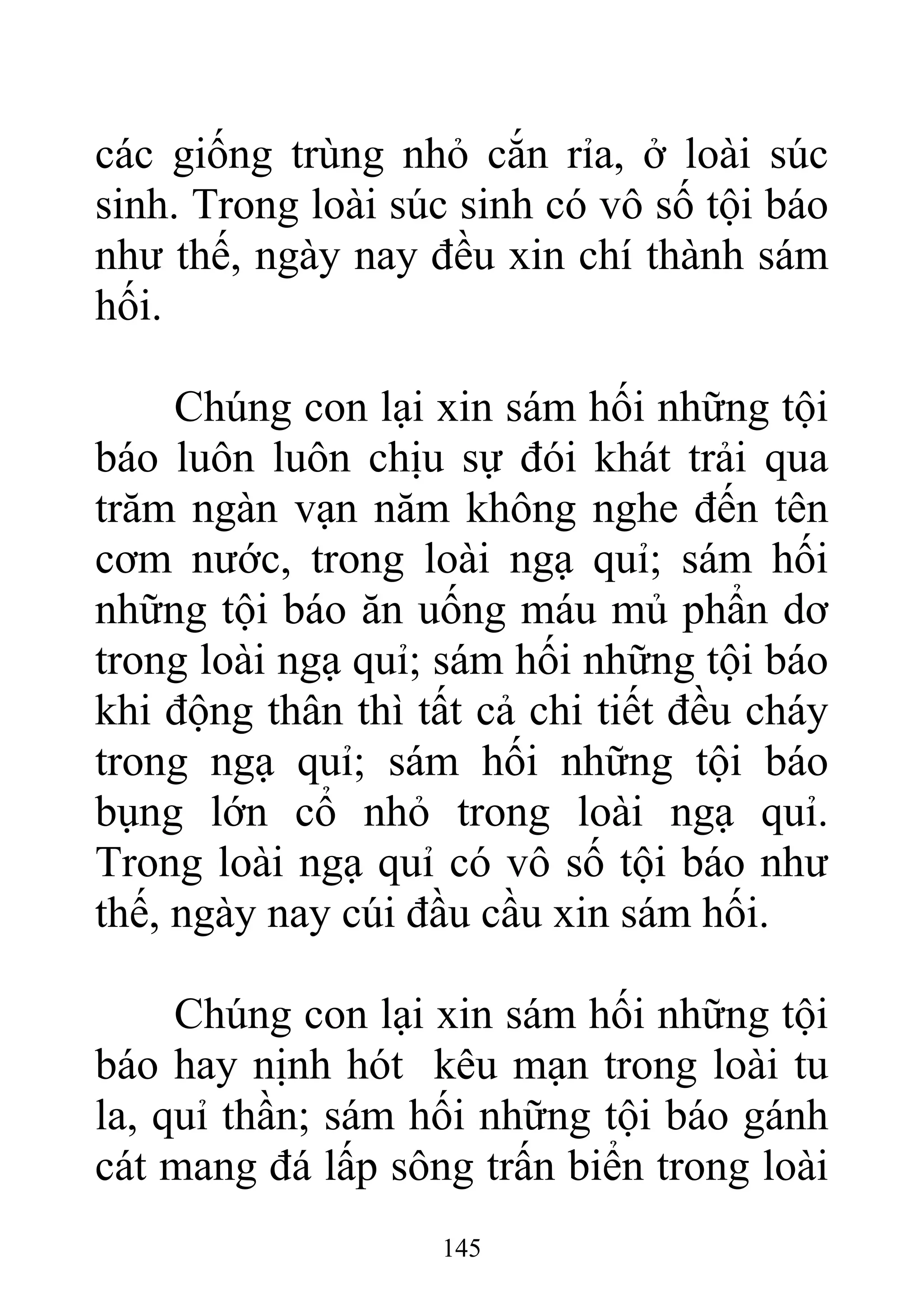 các giống trùng nhỏ cắn rỉa, ở loài súc
sinh. Trong loài súc sinh có vô số tội báo
như thế, ngày nay đều xin chí thành sám
hối.
Chúng con lại xin sám hối những tội
báo luôn luôn chịu sự đói khát trải qua
trăm ngàn vạn năm không nghe đến tên
cơm nước, trong loài ngạ quỉ; sám hối
những tội báo ăn uống máu mủ phẩn dơ
trong loài ngạ quỉ; sám hối những tội báo
khi động thân thì tất cả chi tiết đều cháy
trong ngạ quỉ; sám hối những tội báo
bụng lớn cổ nhỏ trong loài ngạ quỉ.
Trong loài ngạ quỉ có vô số tội báo như
thế, ngày nay cúi đầu cầu xin sám hối.
Chúng con lại xin sám hối những tội
báo hay nịnh hót kêu mạn trong loài tu
la, quỉ thần; sám hối những tội báo gánh
cát mang đá lấp sông trấn biển trong loài
145
 