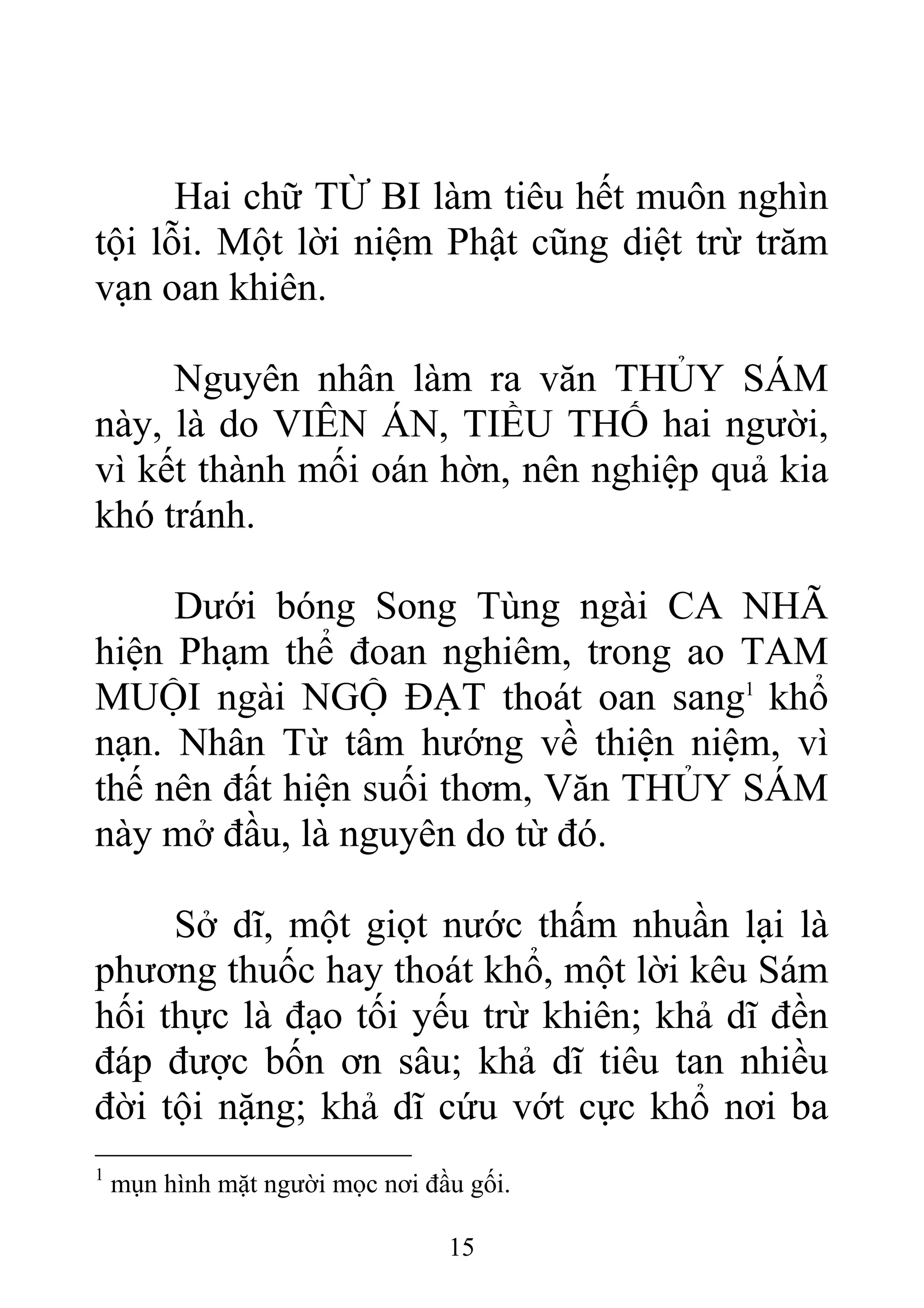 Hai chữ TỪ BI làm tiêu hết muôn nghìn
tội lỗi. Một lời niệm Phật cũng diệt trừ trăm
vạn oan khiên.
Nguyên nhân làm ra văn THỦY SÁM
này, là do VIÊN ÁN, TIỀU THỐ hai người,
vì kết thành mối oán hờn, nên nghiệp quả kia
khó tránh.
Dưới bóng Song Tùng ngài CA NHÃ
hiện Phạm thể đoan nghiêm, trong ao TAM
MUỘI ngài NGỘ ĐẠT thoát oan sang1
khổ
nạn. Nhân Từ tâm hướng về thiện niệm, vì
thế nên đất hiện suối thơm, Văn THỦY SÁM
này mở đầu, là nguyên do từ đó.
Sở dĩ, một giọt nước thấm nhuần lại là
phương thuốc hay thoát khổ, một lời kêu Sám
hối thực là đạo tối yếu trừ khiên; khả dĩ đền
đáp được bốn ơn sâu; khả dĩ tiêu tan nhiều
đời tội nặng; khả dĩ cứu vớt cực khổ nơi ba
1
mụn hình mặt người mọc nơi đầu gối.
15
 