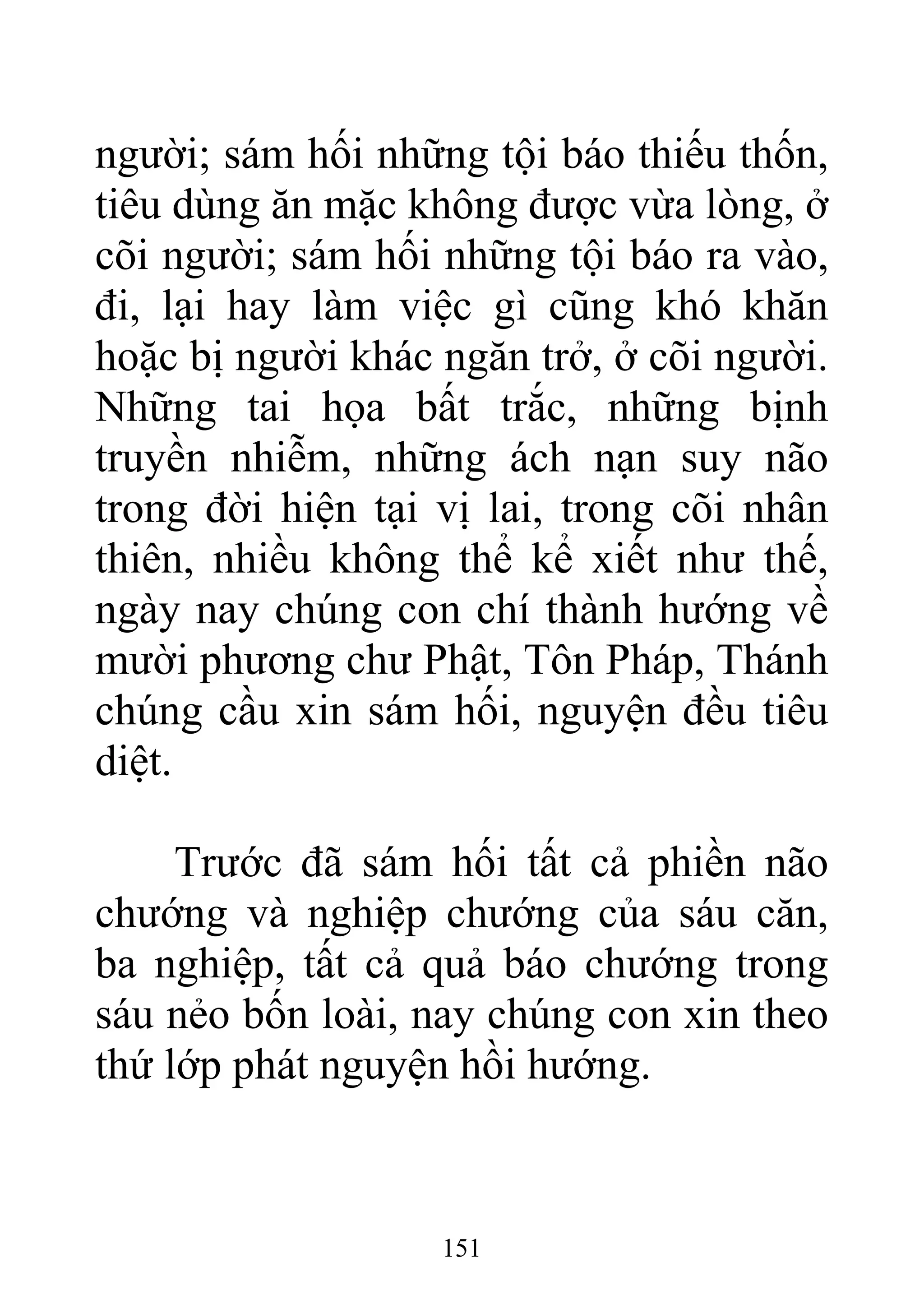 người; sám hối những tội báo thiếu thốn,
tiêu dùng ăn mặc không được vừa lòng, ở
cõi người; sám hối những tội báo ra vào,
đi, lại hay làm việc gì cũng khó khăn
hoặc bị người khác ngăn trở, ở cõi người.
Những tai họa bất trắc, những bịnh
truyền nhiễm, những ách nạn suy não
trong đời hiện tại vị lai, trong cõi nhân
thiên, nhiều không thể kể xiết như thế,
ngày nay chúng con chí thành hướng về
mười phương chư Phật, Tôn Pháp, Thánh
chúng cầu xin sám hối, nguyện đều tiêu
diệt.
Trước đã sám hối tất cả phiền não
chướng và nghiệp chướng của sáu căn,
ba nghiệp, tất cả quả báo chướng trong
sáu nẻo bốn loài, nay chúng con xin theo
thứ lớp phát nguyện hồi hướng.
151
 