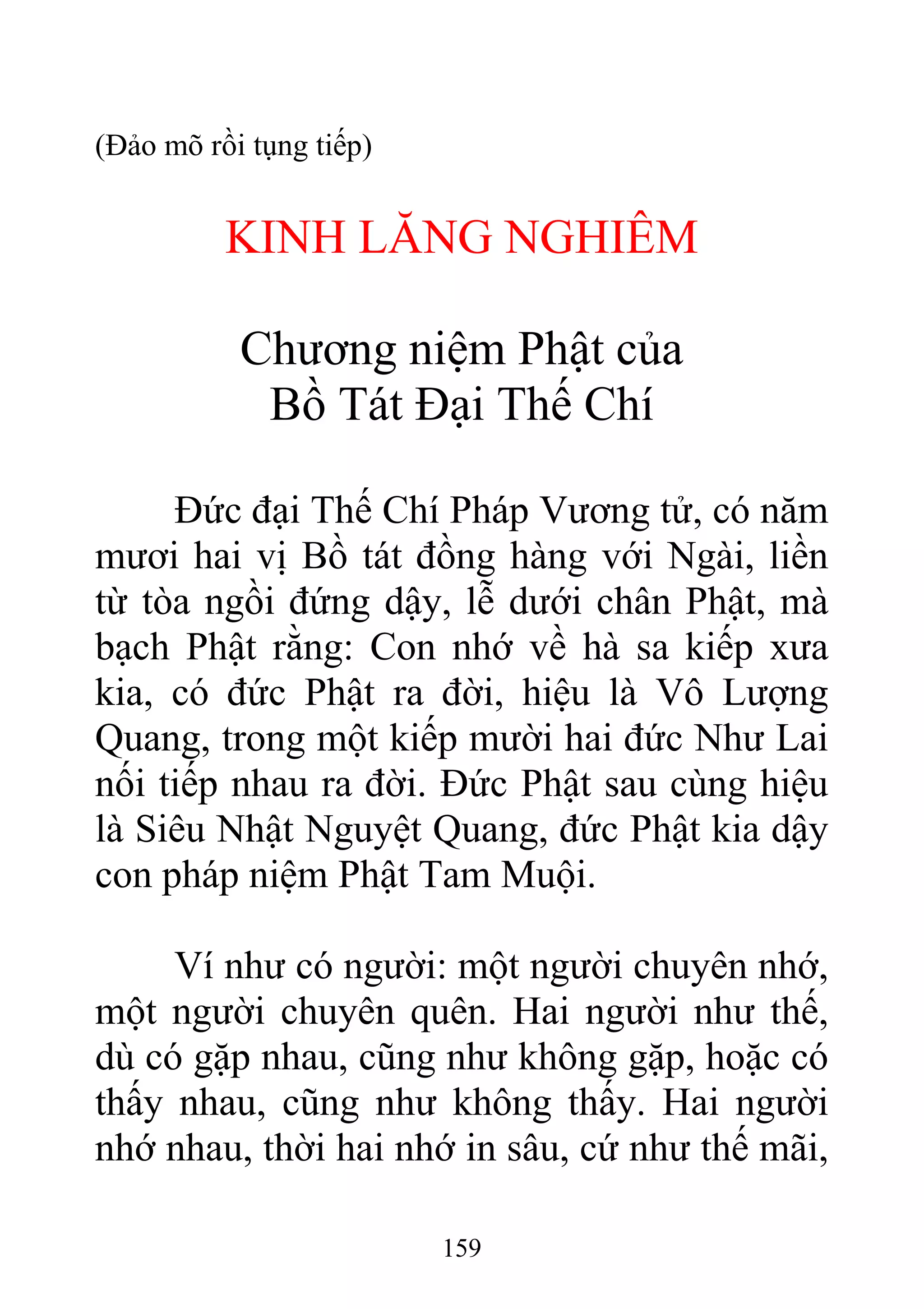 (Đảo mõ rồi tụng tiếp)
KINH LĂNG NGHIÊM
Chương niệm Phật của
Bồ Tát Đại Thế Chí
Đức đại Thế Chí Pháp Vương tử, có năm
mươi hai vị Bồ tát đồng hàng với Ngài, liền
từ tòa ngồi đứng dậy, lễ dưới chân Phật, mà
bạch Phật rằng: Con nhớ về hà sa kiếp xưa
kia, có đức Phật ra đời, hiệu là Vô Lượng
Quang, trong một kiếp mười hai đức Như Lai
nối tiếp nhau ra đời. Đức Phật sau cùng hiệu
là Siêu Nhật Nguyệt Quang, đức Phật kia dậy
con pháp niệm Phật Tam Muội.
Ví như có người: một người chuyên nhớ,
một người chuyên quên. Hai người như thế,
dù có gặp nhau, cũng như không gặp, hoặc có
thấy nhau, cũng như không thấy. Hai người
nhớ nhau, thời hai nhớ in sâu, cứ như thế mãi,
159
 