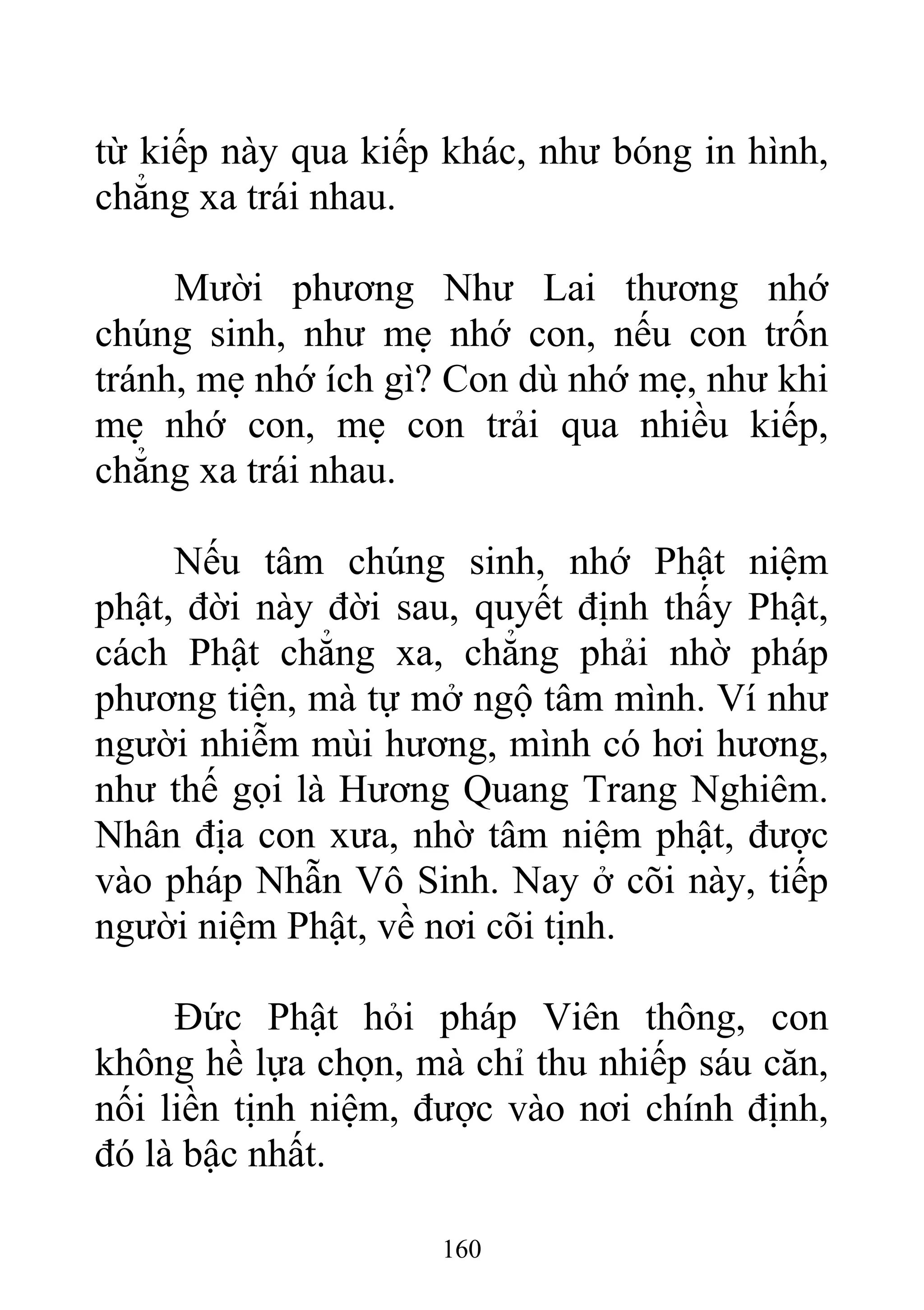 từ kiếp này qua kiếp khác, như bóng in hình,
chẳng xa trái nhau.
Mười phương Như Lai thương nhớ
chúng sinh, như mẹ nhớ con, nếu con trốn
tránh, mẹ nhớ ích gì? Con dù nhớ mẹ, như khi
mẹ nhớ con, mẹ con trải qua nhiều kiếp,
chẳng xa trái nhau.
Nếu tâm chúng sinh, nhớ Phật niệm
phật, đời này đời sau, quyết định thấy Phật,
cách Phật chẳng xa, chẳng phải nhờ pháp
phương tiện, mà tự mở ngộ tâm mình. Ví như
người nhiễm mùi hương, mình có hơi hương,
như thế gọi là Hương Quang Trang Nghiêm.
Nhân địa con xưa, nhờ tâm niệm phật, được
vào pháp Nhẫn Vô Sinh. Nay ở cõi này, tiếp
người niệm Phật, về nơi cõi tịnh.
Đức Phật hỏi pháp Viên thông, con
không hề lựa chọn, mà chỉ thu nhiếp sáu căn,
nối liền tịnh niệm, được vào nơi chính định,
đó là bậc nhất.
160
 
