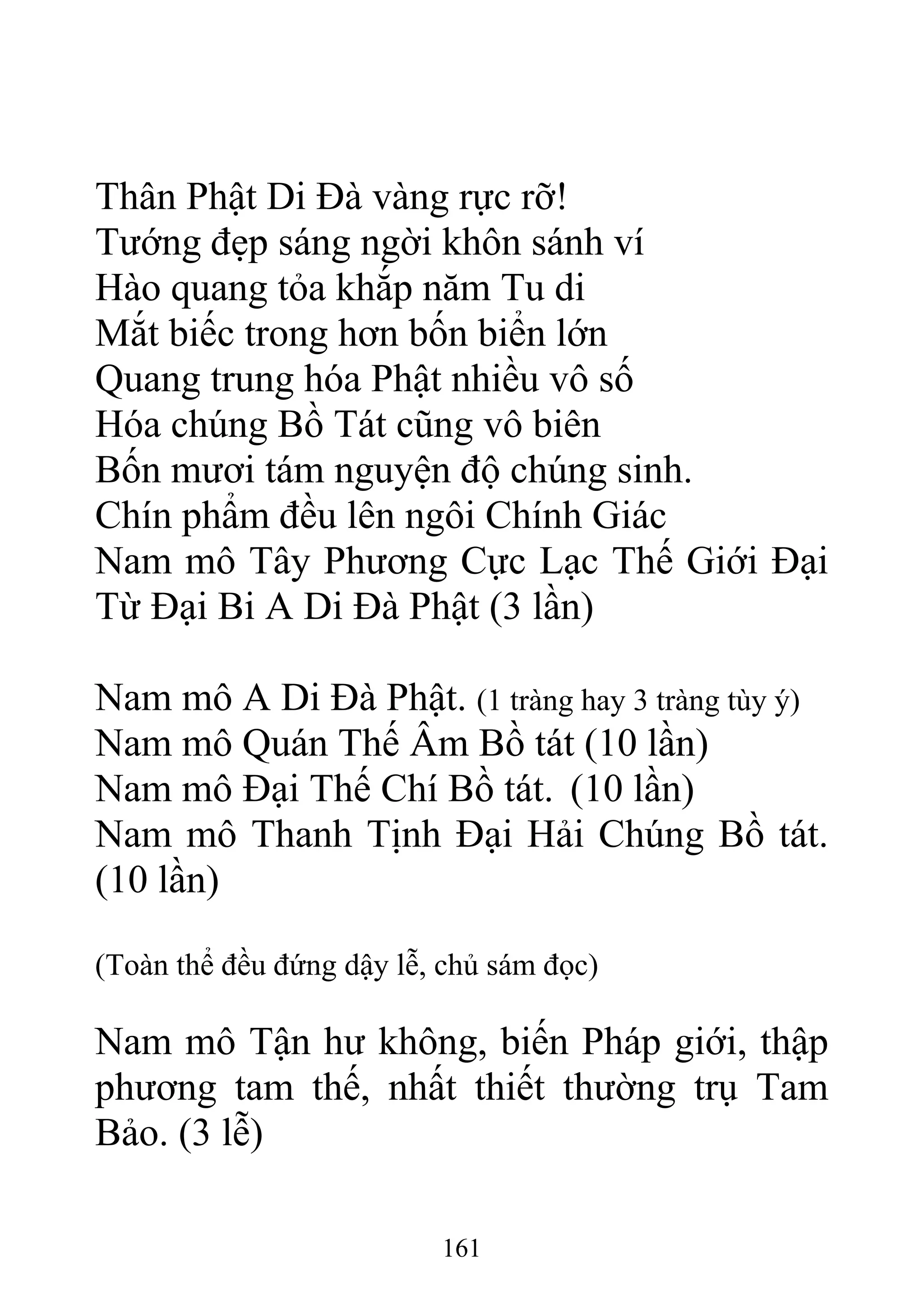 Thân Phật Di Đà vàng rực rỡ!
Tướng đẹp sáng ngời khôn sánh ví
Hào quang tỏa khắp năm Tu di
Mắt biếc trong hơn bốn biển lớn
Quang trung hóa Phật nhiều vô số
Hóa chúng Bồ Tát cũng vô biên
Bốn mươi tám nguyện độ chúng sinh.
Chín phẩm đều lên ngôi Chính Giác
Nam mô Tây Phương Cực Lạc Thế Giới Đại
Từ Đại Bi A Di Đà Phật (3 lần)
Nam mô A Di Đà Phật. (1 tràng hay 3 tràng tùy ý)
Nam mô Quán Thế Âm Bồ tát (10 lần)
Nam mô Đại Thế Chí Bồ tát. (10 lần)
Nam mô Thanh Tịnh Đại Hải Chúng Bồ tát.
(10 lần)
(Toàn thể đều đứng dậy lễ, chủ sám đọc)
Nam mô Tận hư không, biến Pháp giới, thập
phương tam thế, nhất thiết thường trụ Tam
Bảo. (3 lễ)
161
 