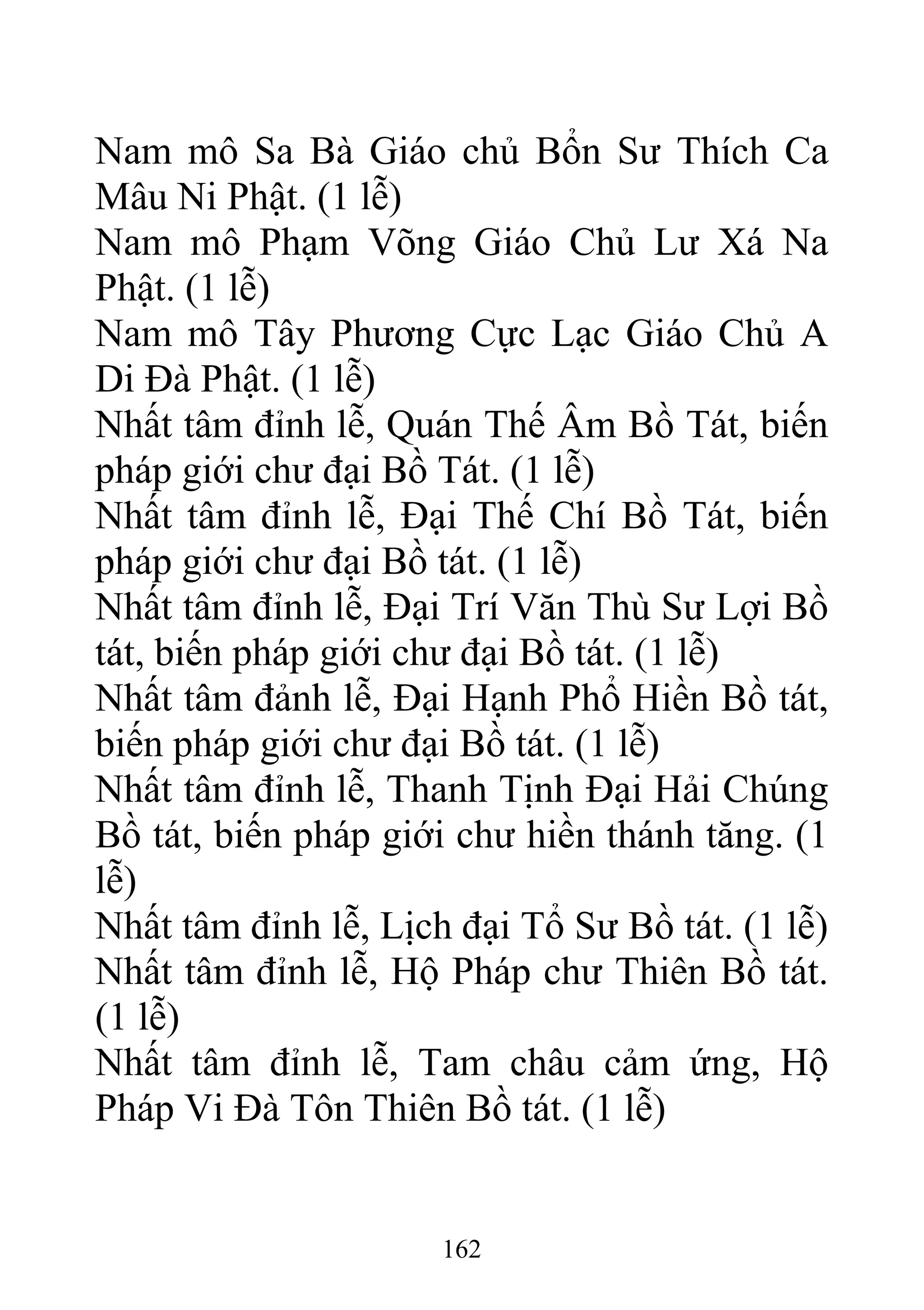 Nam mô Sa Bà Giáo chủ Bổn Sư Thích Ca
Mâu Ni Phật. (1 lễ)
Nam mô Phạm Võng Giáo Chủ Lư Xá Na
Phật. (1 lễ)
Nam mô Tây Phương Cực Lạc Giáo Chủ A
Di Đà Phật. (1 lễ)
Nhất tâm đỉnh lễ, Quán Thế Âm Bồ Tát, biến
pháp giới chư đại Bồ Tát. (1 lễ)
Nhất tâm đỉnh lễ, Đại Thế Chí Bồ Tát, biến
pháp giới chư đại Bồ tát. (1 lễ)
Nhất tâm đỉnh lễ, Đại Trí Văn Thù Sư Lợi Bồ
tát, biến pháp giới chư đại Bồ tát. (1 lễ)
Nhất tâm đảnh lễ, Đại Hạnh Phổ Hiền Bồ tát,
biến pháp giới chư đại Bồ tát. (1 lễ)
Nhất tâm đỉnh lễ, Thanh Tịnh Đại Hải Chúng
Bồ tát, biến pháp giới chư hiền thánh tăng. (1
lễ)
Nhất tâm đỉnh lễ, Lịch đại Tổ Sư Bồ tát. (1 lễ)
Nhất tâm đỉnh lễ, Hộ Pháp chư Thiên Bồ tát.
(1 lễ)
Nhất tâm đỉnh lễ, Tam châu cảm ứng, Hộ
Pháp Vi Đà Tôn Thiên Bồ tát. (1 lễ)
162
 