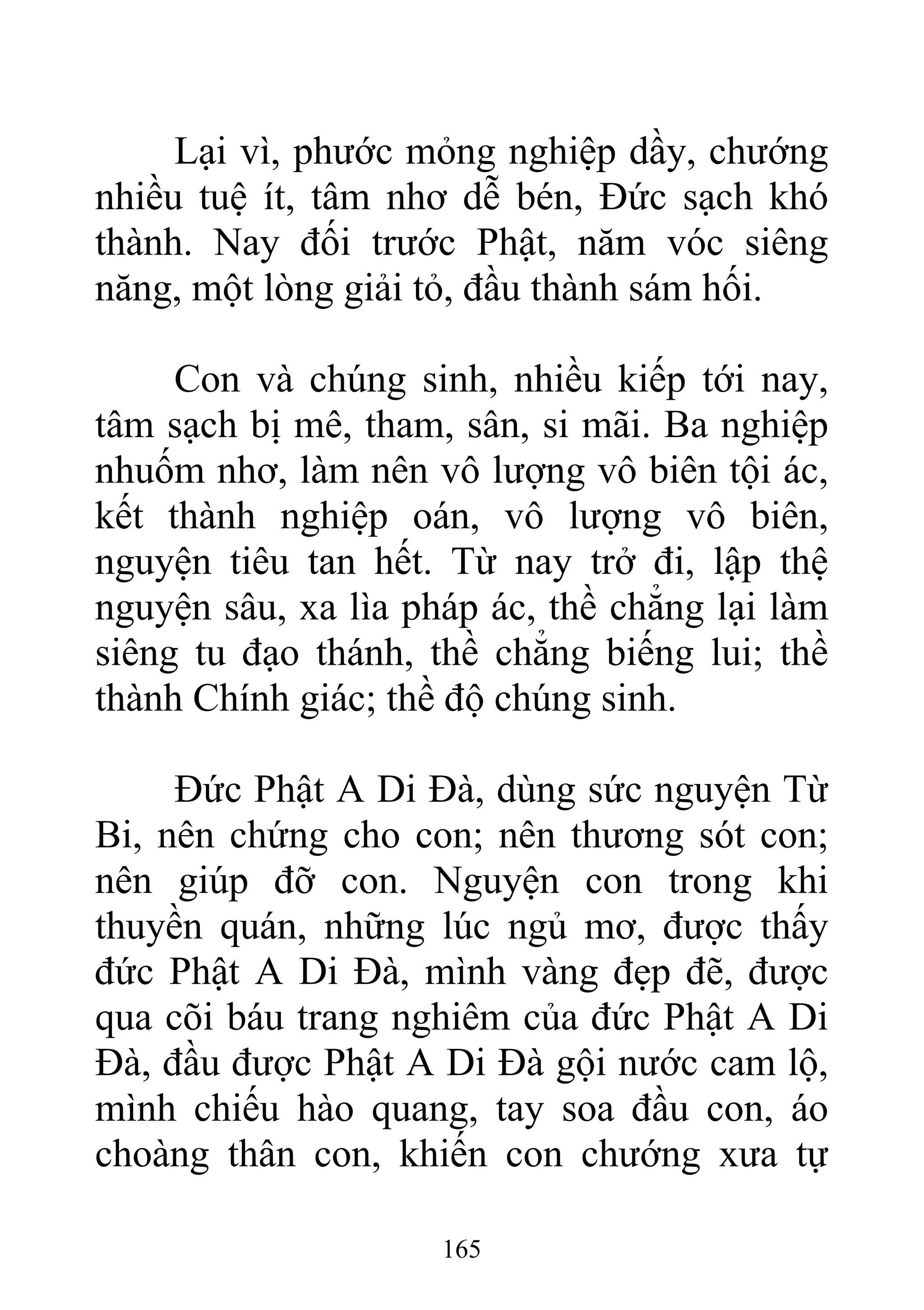 Lại vì, phước mỏng nghiệp dầy, chướng
nhiều tuệ ít, tâm nhơ dễ bén, Đức sạch khó
thành. Nay đối trước Phật, năm vóc siêng
năng, một lòng giải tỏ, đầu thành sám hối.
Con và chúng sinh, nhiều kiếp tới nay,
tâm sạch bị mê, tham, sân, si mãi. Ba nghiệp
nhuốm nhơ, làm nên vô lượng vô biên tội ác,
kết thành nghiệp oán, vô lượng vô biên,
nguyện tiêu tan hết. Từ nay trở đi, lập thệ
nguyện sâu, xa lìa pháp ác, thề chẳng lại làm
siêng tu đạo thánh, thề chẳng biếng lui; thề
thành Chính giác; thề độ chúng sinh.
Đức Phật A Di Đà, dùng sức nguyện Từ
Bi, nên chứng cho con; nên thương sót con;
nên giúp đỡ con. Nguyện con trong khi
thuyền quán, những lúc ngủ mơ, được thấy
đức Phật A Di Đà, mình vàng đẹp đẽ, được
qua cõi báu trang nghiêm của đức Phật A Di
Đà, đầu được Phật A Di Đà gội nước cam lộ,
mình chiếu hào quang, tay soa đầu con, áo
choàng thân con, khiến con chướng xưa tự
165
 