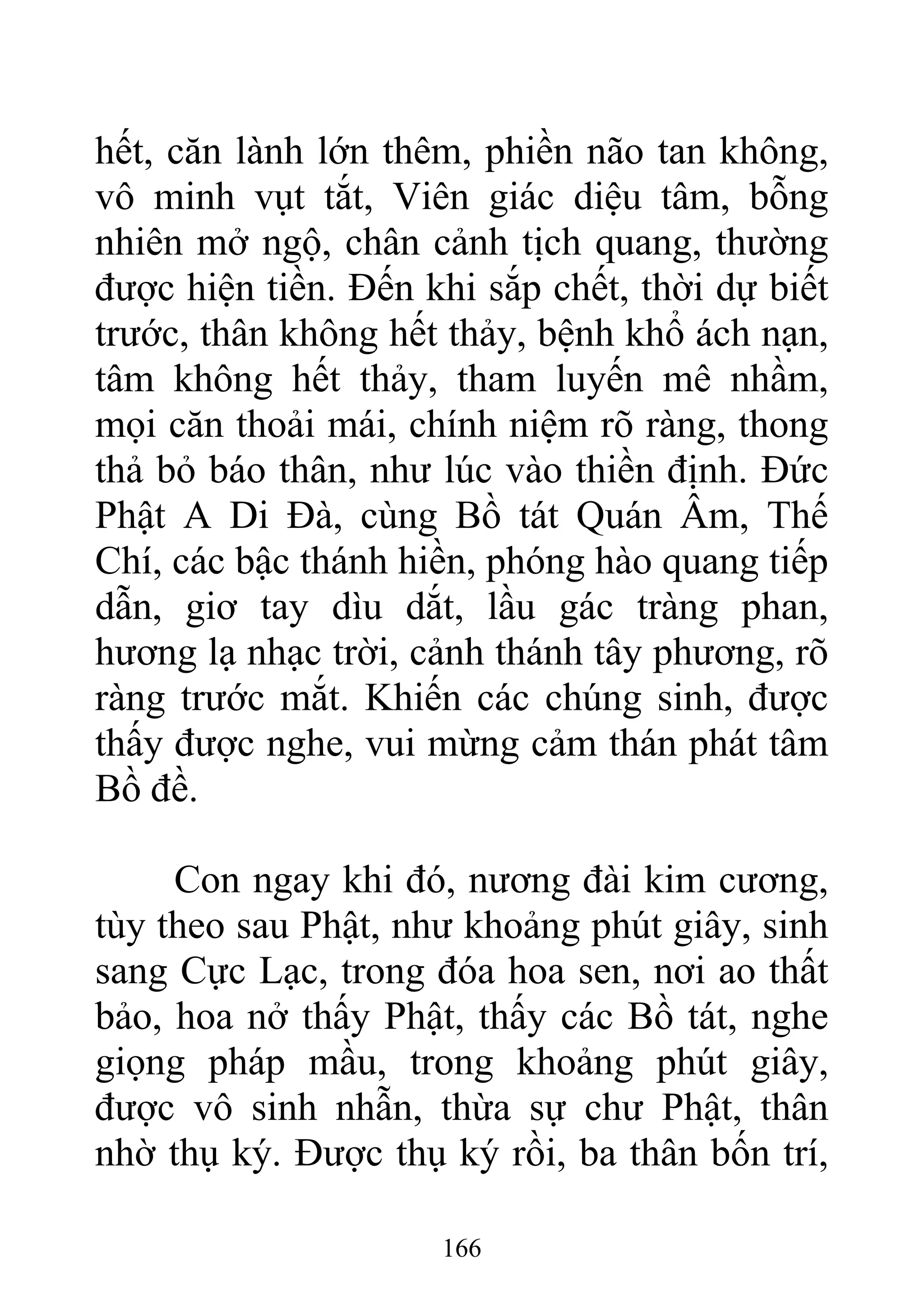 hết, căn lành lớn thêm, phiền não tan không,
vô minh vụt tắt, Viên giác diệu tâm, bỗng
nhiên mở ngộ, chân cảnh tịch quang, thường
được hiện tiền. Đến khi sắp chết, thời dự biết
trước, thân không hết thảy, bệnh khổ ách nạn,
tâm không hết thảy, tham luyến mê nhầm,
mọi căn thoải mái, chính niệm rõ ràng, thong
thả bỏ báo thân, như lúc vào thiền định. Đức
Phật A Di Đà, cùng Bồ tát Quán Âm, Thế
Chí, các bậc thánh hiền, phóng hào quang tiếp
dẫn, giơ tay dìu dắt, lầu gác tràng phan,
hương lạ nhạc trời, cảnh thánh tây phương, rõ
ràng trước mắt. Khiến các chúng sinh, được
thấy được nghe, vui mừng cảm thán phát tâm
Bồ đề.
Con ngay khi đó, nương đài kim cương,
tùy theo sau Phật, như khoảng phút giây, sinh
sang Cực Lạc, trong đóa hoa sen, nơi ao thất
bảo, hoa nở thấy Phật, thấy các Bồ tát, nghe
giọng pháp mầu, trong khoảng phút giây,
được vô sinh nhẫn, thừa sự chư Phật, thân
nhờ thụ ký. Được thụ ký rồi, ba thân bốn trí,
166
 