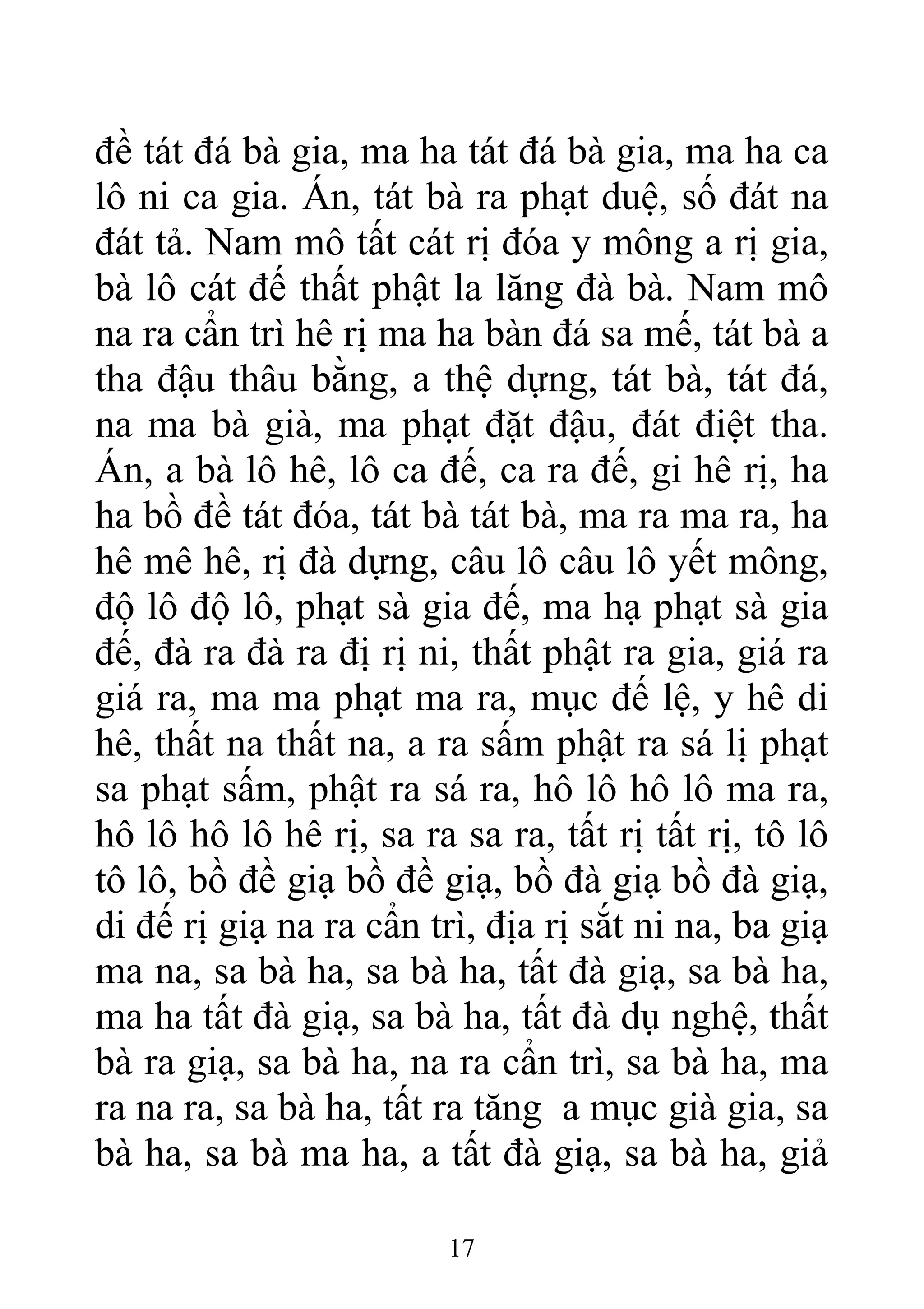 đề tát đá bà gia, ma ha tát đá bà gia, ma ha ca
lô ni ca gia. Án, tát bà ra phạt duệ, số đát na
đát tả. Nam mô tất cát rị đóa y mông a rị gia,
bà lô cát đế thất phật la lăng đà bà. Nam mô
na ra cẩn trì hê rị ma ha bàn đá sa mế, tát bà a
tha đậu thâu bằng, a thệ dựng, tát bà, tát đá,
na ma bà già, ma phạt đặt đậu, đát điệt tha.
Án, a bà lô hê, lô ca đế, ca ra đế, gi hê rị, ha
ha bồ đề tát đóa, tát bà tát bà, ma ra ma ra, ha
hê mê hê, rị đà dựng, câu lô câu lô yết mông,
độ lô độ lô, phạt sà gia đế, ma hạ phạt sà gia
đế, đà ra đà ra đị rị ni, thất phật ra gia, giá ra
giá ra, ma ma phạt ma ra, mục đế lệ, y hê di
hê, thất na thất na, a ra sấm phật ra sá lị phạt
sa phạt sấm, phật ra sá ra, hô lô hô lô ma ra,
hô lô hô lô hê rị, sa ra sa ra, tất rị tất rị, tô lô
tô lô, bồ đề giạ bồ đề giạ, bồ đà giạ bồ đà giạ,
di đế rị giạ na ra cẩn trì, địa rị sắt ni na, ba giạ
ma na, sa bà ha, sa bà ha, tất đà giạ, sa bà ha,
ma ha tất đà giạ, sa bà ha, tất đà dụ nghệ, thất
bà ra giạ, sa bà ha, na ra cẩn trì, sa bà ha, ma
ra na ra, sa bà ha, tất ra tăng a mục già gia, sa
bà ha, sa bà ma ha, a tất đà giạ, sa bà ha, giả
17
 