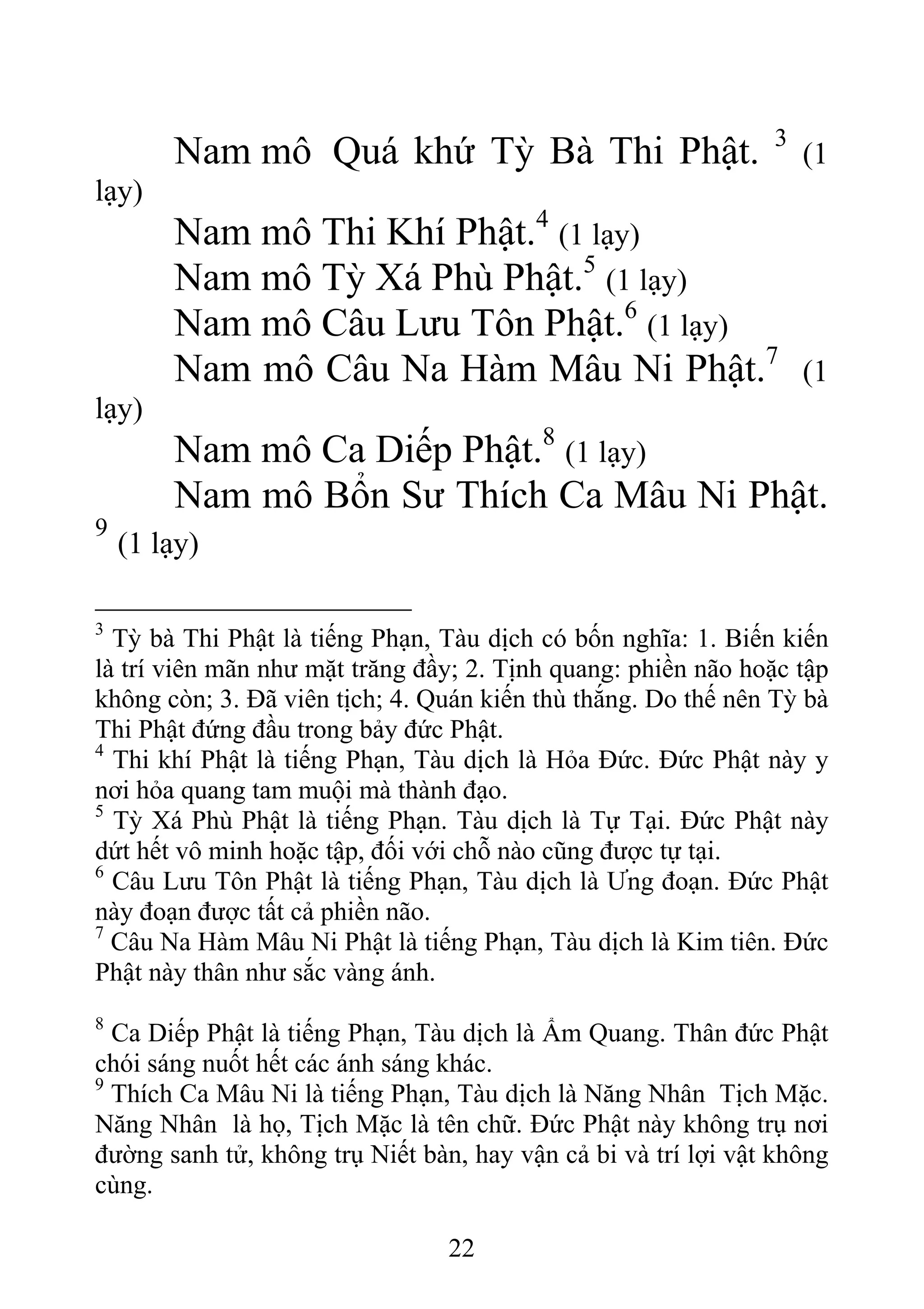 Nam mô Quá khứ Tỳ Bà Thi Phật. 3
(1
lạy)
Nam mô Thi Khí Phật.4
(1 lạy)
Nam mô Tỳ Xá Phù Phật.5
(1 lạy)
Nam mô Câu Lưu Tôn Phật.6
(1 lạy)
Nam mô Câu Na Hàm Mâu Ni Phật.7
(1
lạy)
Nam mô Ca Diếp Phật.8
(1 lạy)
Nam mô Bổn Sư Thích Ca Mâu Ni Phật.
9
(1 lạy)
3
Tỳ bà Thi Phật là tiếng Phạn, Tàu dịch có bốn nghĩa: 1. Biến kiến
là trí viên mãn như mặt trăng đầy; 2. Tịnh quang: phiền não hoặc tập
không còn; 3. Đã viên tịch; 4. Quán kiến thù thắng. Do thế nên Tỳ bà
Thi Phật đứng đầu trong bảy đức Phật.
4
Thi khí Phật là tiếng Phạn, Tàu dịch là Hỏa Đức. Đức Phật này y
nơi hỏa quang tam muội mà thành đạo.
5
Tỳ Xá Phù Phật là tiếng Phạn. Tàu dịch là Tự Tại. Đức Phật này
dứt hết vô minh hoặc tập, đối với chỗ nào cũng được tự tại.
6
Câu Lưu Tôn Phật là tiếng Phạn, Tàu dịch là Ưng đoạn. Đức Phật
này đoạn được tất cả phiền não.
7
Câu Na Hàm Mâu Ni Phật là tiếng Phạn, Tàu dịch là Kim tiên. Đức
Phật này thân như sắc vàng ánh.
8
Ca Diếp Phật là tiếng Phạn, Tàu dịch là Ẩm Quang. Thân đức Phật
chói sáng nuốt hết các ánh sáng khác.
9
Thích Ca Mâu Ni là tiếng Phạn, Tàu dịch là Năng Nhân Tịch Mặc.
Năng Nhân là họ, Tịch Mặc là tên chữ. Đức Phật này không trụ nơi
đường sanh tử, không trụ Niết bàn, hay vận cả bi và trí lợi vật không
cùng.
22
 