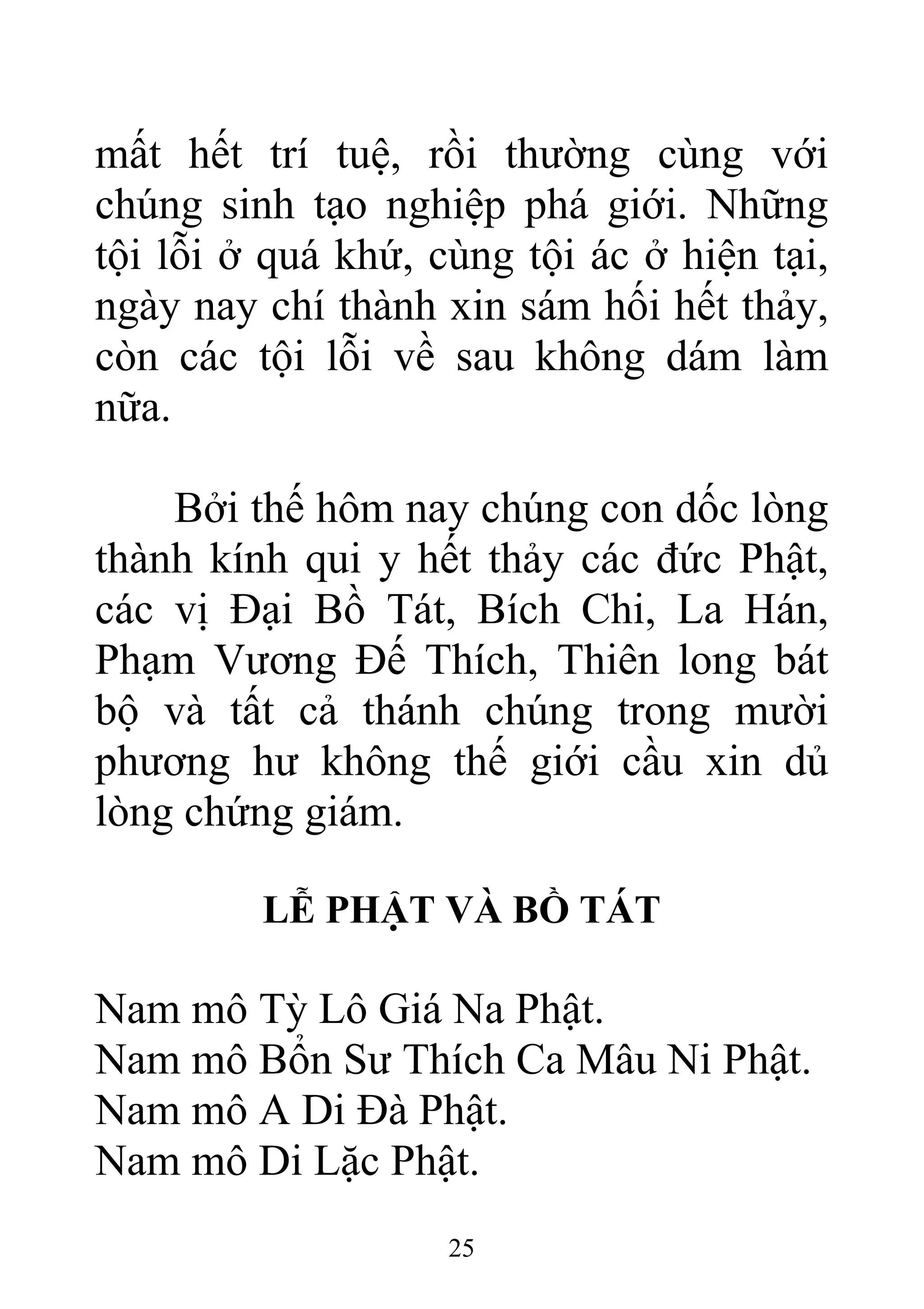 mất hết trí tuệ, rồi thường cùng với
chúng sinh tạo nghiệp phá giới. Những
tội lỗi ở quá khứ, cùng tội ác ở hiện tại,
ngày nay chí thành xin sám hối hết thảy,
còn các tội lỗi về sau không dám làm
nữa.
Bởi thế hôm nay chúng con dốc lòng
thành kính qui y hết thảy các đức Phật,
các vị Đại Bồ Tát, Bích Chi, La Hán,
Phạm Vương Đế Thích, Thiên long bát
bộ và tất cả thánh chúng trong mười
phương hư không thế giới cầu xin dủ
lòng chứng giám.
LỄ PHẬT VÀ BỒ TÁT
Nam mô Tỳ Lô Giá Na Phật.
Nam mô Bổn Sư Thích Ca Mâu Ni Phật.
Nam mô A Di Đà Phật.
Nam mô Di Lặc Phật.
25
 