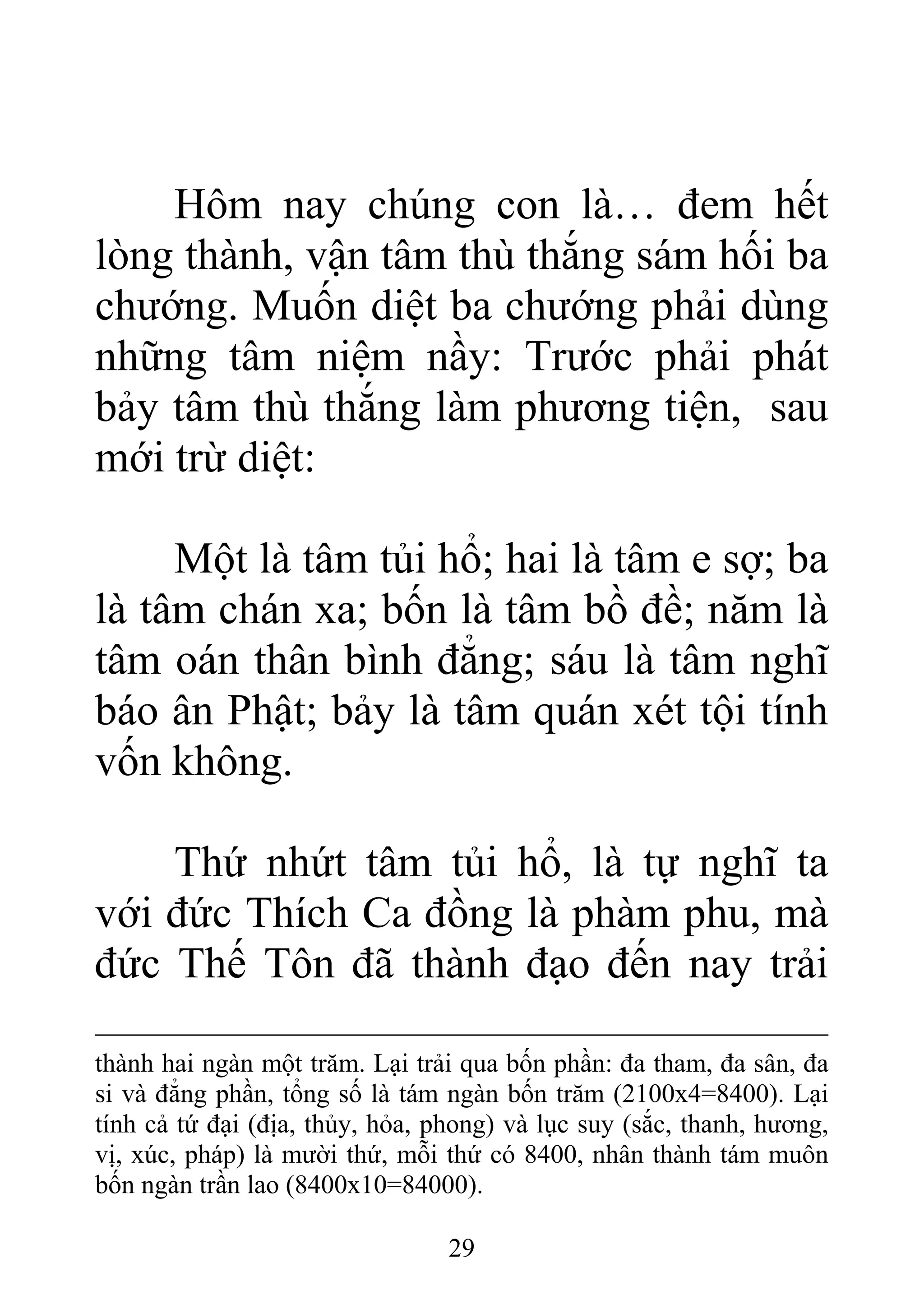 Hôm nay chúng con là… đem hết
lòng thành, vận tâm thù thắng sám hối ba
chướng. Muốn diệt ba chướng phải dùng
những tâm niệm nầy: Trước phải phát
bảy tâm thù thắng làm phương tiện, sau
mới trừ diệt:
Một là tâm tủi hổ; hai là tâm e sợ; ba
là tâm chán xa; bốn là tâm bồ đề; năm là
tâm oán thân bình đẳng; sáu là tâm nghĩ
báo ân Phật; bảy là tâm quán xét tội tính
vốn không.
Thứ nhứt tâm tủi hổ, là tự nghĩ ta
với đức Thích Ca đồng là phàm phu, mà
đức Thế Tôn đã thành đạo đến nay trải
thành hai ngàn một trăm. Lại trải qua bốn phần: đa tham, đa sân, đa
si và đẳng phần, tổng số là tám ngàn bốn trăm (2100x4=8400). Lại
tính cả tứ đại (địa, thủy, hỏa, phong) và lục suy (sắc, thanh, hương,
vị, xúc, pháp) là mười thứ, mỗi thứ có 8400, nhân thành tám muôn
bốn ngàn trần lao (8400x10=84000).
29
 