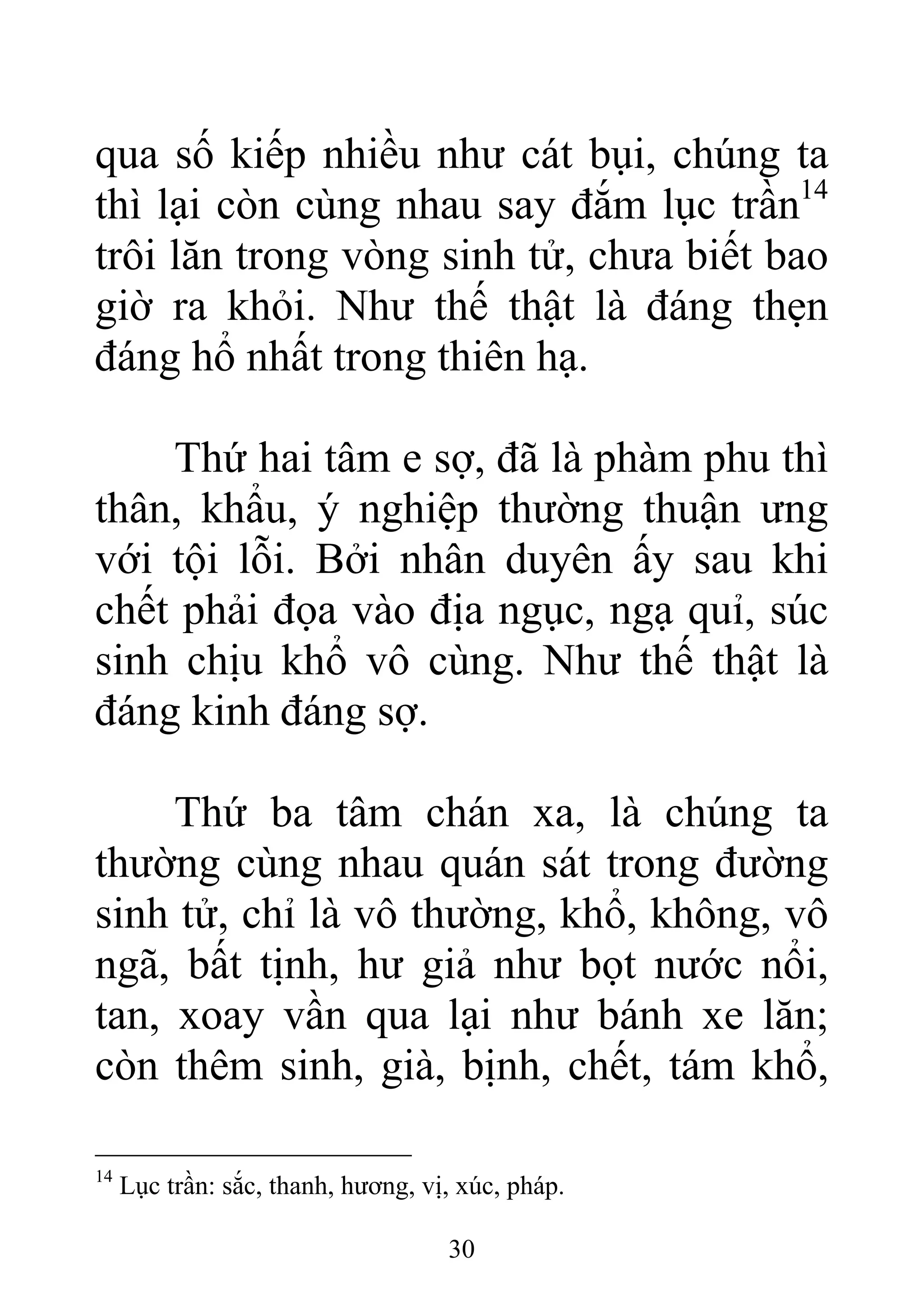 qua số kiếp nhiều như cát bụi, chúng ta
thì lại còn cùng nhau say đắm lục trần14
trôi lăn trong vòng sinh tử, chưa biết bao
giờ ra khỏi. Như thế thật là đáng thẹn
đáng hổ nhất trong thiên hạ.
Thứ hai tâm e sợ, đã là phàm phu thì
thân, khẩu, ý nghiệp thường thuận ưng
với tội lỗi. Bởi nhân duyên ấy sau khi
chết phải đọa vào địa ngục, ngạ quỉ, súc
sinh chịu khổ vô cùng. Như thế thật là
đáng kinh đáng sợ.
Thứ ba tâm chán xa, là chúng ta
thường cùng nhau quán sát trong đường
sinh tử, chỉ là vô thường, khổ, không, vô
ngã, bất tịnh, hư giả như bọt nước nổi,
tan, xoay vần qua lại như bánh xe lăn;
còn thêm sinh, già, bịnh, chết, tám khổ,
14
Lục trần: sắc, thanh, hương, vị, xúc, pháp.
30
 