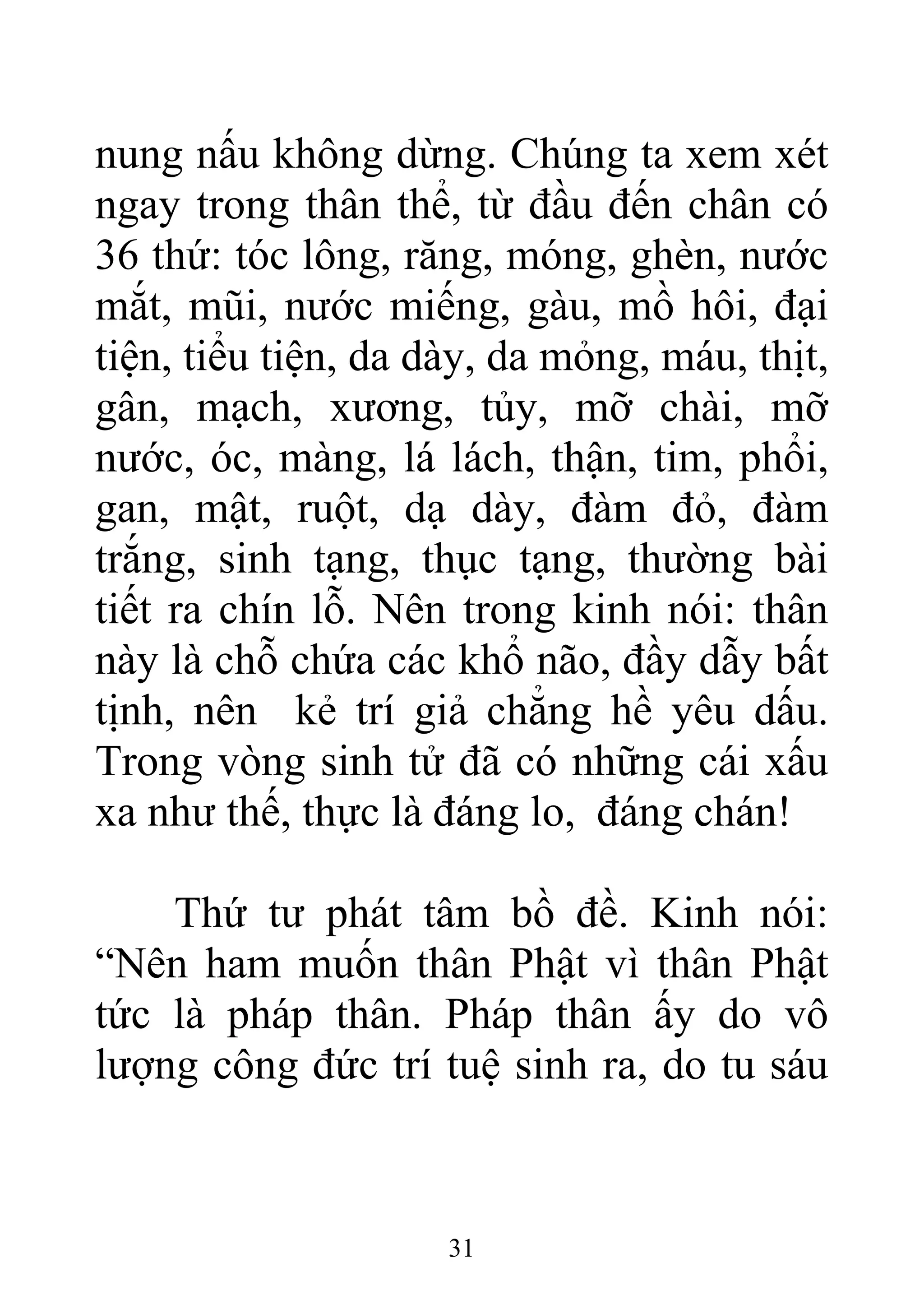 nung nấu không dừng. Chúng ta xem xét
ngay trong thân thể, từ đầu đến chân có
36 thứ: tóc lông, răng, móng, ghèn, nước
mắt, mũi, nước miếng, gàu, mồ hôi, đại
tiện, tiểu tiện, da dày, da mỏng, máu, thịt,
gân, mạch, xương, tủy, mỡ chài, mỡ
nước, óc, màng, lá lách, thận, tim, phổi,
gan, mật, ruột, dạ dày, đàm đỏ, đàm
trắng, sinh tạng, thục tạng, thường bài
tiết ra chín lỗ. Nên trong kinh nói: thân
này là chỗ chứa các khổ não, đầy dẫy bất
tịnh, nên kẻ trí giả chẳng hề yêu dấu.
Trong vòng sinh tử đã có những cái xấu
xa như thế, thực là đáng lo, đáng chán!
Thứ tư phát tâm bồ đề. Kinh nói:
“Nên ham muốn thân Phật vì thân Phật
tức là pháp thân. Pháp thân ấy do vô
lượng công đức trí tuệ sinh ra, do tu sáu
31
 