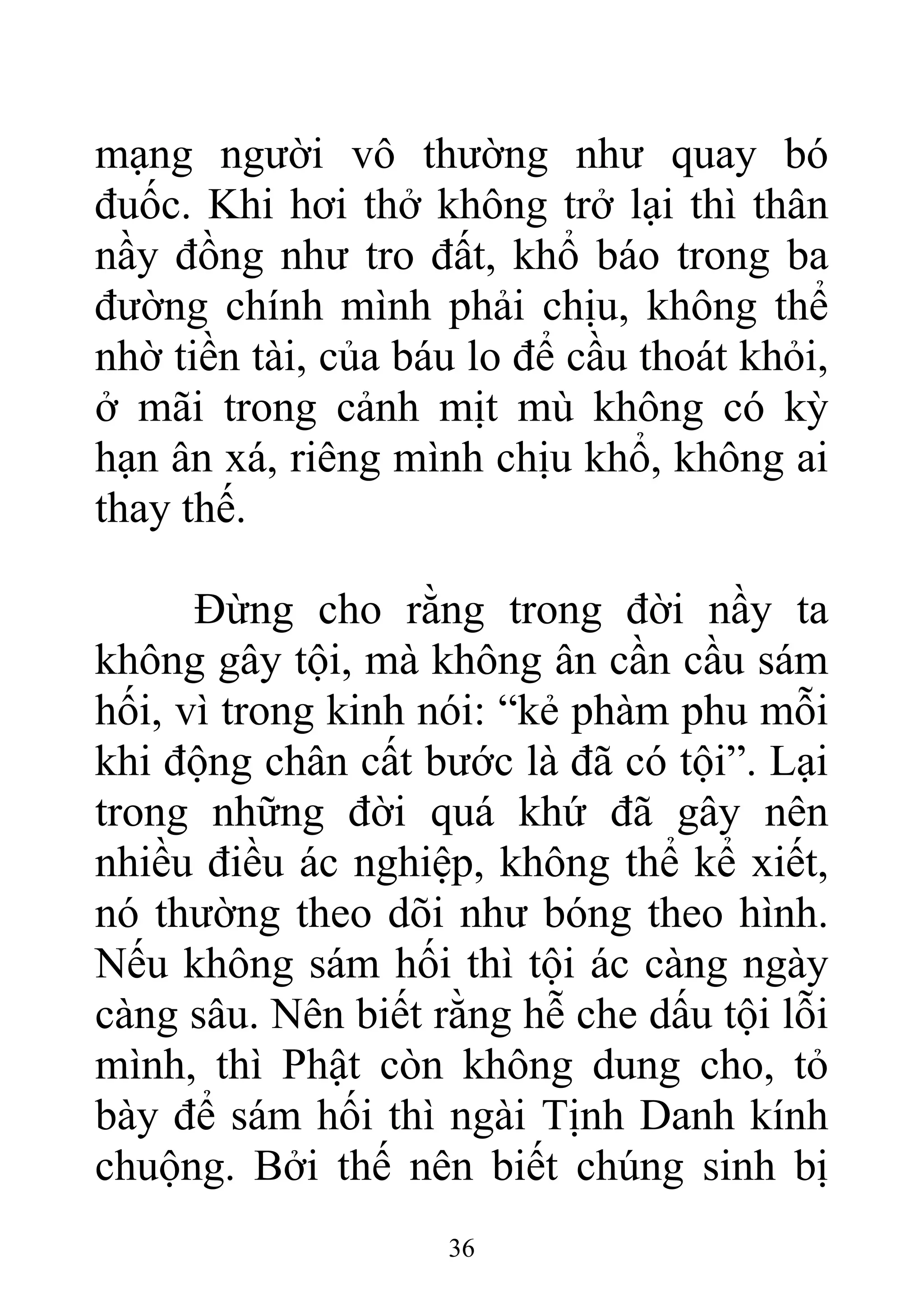 mạng người vô thường như quay bó
đuốc. Khi hơi thở không trở lại thì thân
nầy đồng như tro đất, khổ báo trong ba
đường chính mình phải chịu, không thể
nhờ tiền tài, của báu lo để cầu thoát khỏi,
ở mãi trong cảnh mịt mù không có kỳ
hạn ân xá, riêng mình chịu khổ, không ai
thay thế.
Đừng cho rằng trong đời nầy ta
không gây tội, mà không ân cần cầu sám
hối, vì trong kinh nói: “kẻ phàm phu mỗi
khi động chân cất bước là đã có tội”. Lại
trong những đời quá khứ đã gây nên
nhiều điều ác nghiệp, không thể kể xiết,
nó thường theo dõi như bóng theo hình.
Nếu không sám hối thì tội ác càng ngày
càng sâu. Nên biết rằng hễ che dấu tội lỗi
mình, thì Phật còn không dung cho, tỏ
bày để sám hối thì ngài Tịnh Danh kính
chuộng. Bởi thế nên biết chúng sinh bị
36
 