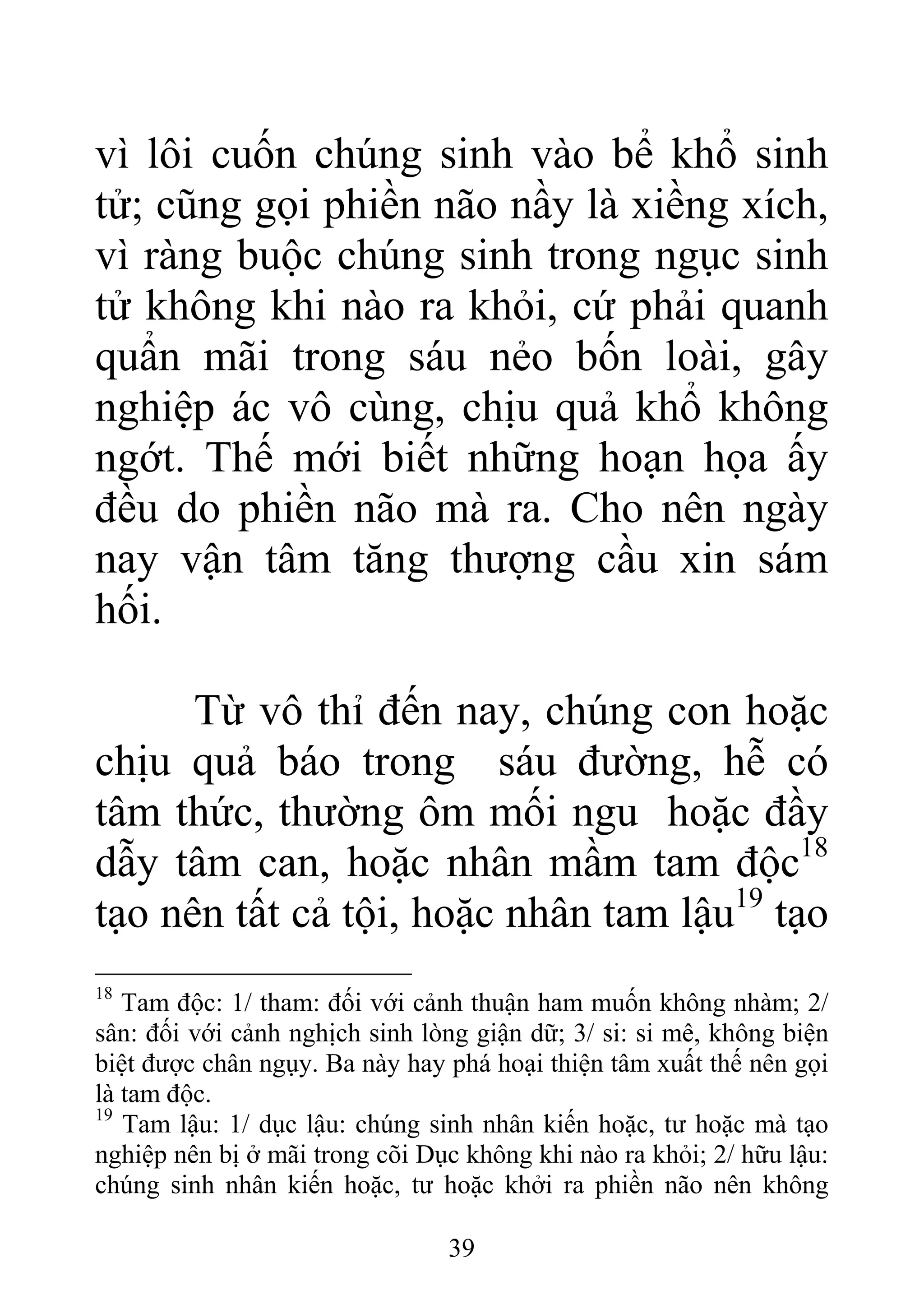 vì lôi cuốn chúng sinh vào bể khổ sinh
tử; cũng gọi phiền não nầy là xiềng xích,
vì ràng buộc chúng sinh trong ngục sinh
tử không khi nào ra khỏi, cứ phải quanh
quẩn mãi trong sáu nẻo bốn loài, gây
nghiệp ác vô cùng, chịu quả khổ không
ngớt. Thế mới biết những hoạn họa ấy
đều do phiền não mà ra. Cho nên ngày
nay vận tâm tăng thượng cầu xin sám
hối.
Từ vô thỉ đến nay, chúng con hoặc
chịu quả báo trong sáu đường, hễ có
tâm thức, thường ôm mối ngu hoặc đầy
dẫy tâm can, hoặc nhân mầm tam độc18
tạo nên tất cả tội, hoặc nhân tam lậu19
tạo
18
Tam độc: 1/ tham: đối với cảnh thuận ham muốn không nhàm; 2/
sân: đối với cảnh nghịch sinh lòng giận dữ; 3/ si: si mê, không biện
biệt được chân ngụy. Ba này hay phá hoại thiện tâm xuất thế nên gọi
là tam độc.
19
Tam lậu: 1/ dục lậu: chúng sinh nhân kiến hoặc, tư hoặc mà tạo
nghiệp nên bị ở mãi trong cõi Dục không khi nào ra khỏi; 2/ hữu lậu:
chúng sinh nhân kiến hoặc, tư hoặc khởi ra phiền não nên không
39
 