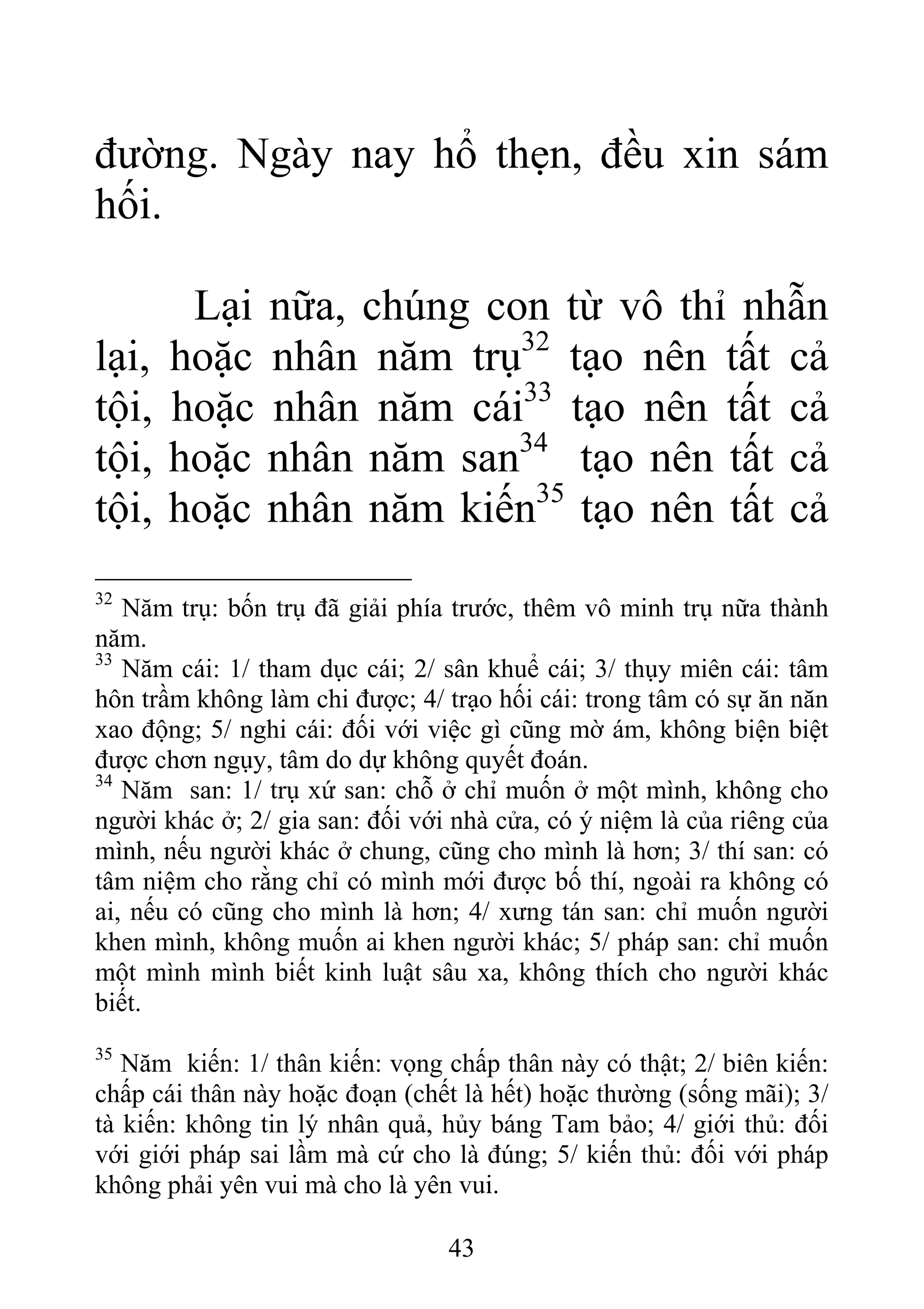 đường. Ngày nay hổ thẹn, đều xin sám
hối.
Lại nữa, chúng con từ vô thỉ nhẫn
lại, hoặc nhân năm trụ32
tạo nên tất cả
tội, hoặc nhân năm cái33
tạo nên tất cả
tội, hoặc nhân năm san34
tạo nên tất cả
tội, hoặc nhân năm kiến35
tạo nên tất cả
32
Năm trụ: bốn trụ đã giải phía trước, thêm vô minh trụ nữa thành
năm.
33
Năm cái: 1/ tham dục cái; 2/ sân khuể cái; 3/ thụy miên cái: tâm
hôn trầm không làm chi được; 4/ trạo hối cái: trong tâm có sự ăn năn
xao động; 5/ nghi cái: đối với việc gì cũng mờ ám, không biện biệt
được chơn ngụy, tâm do dự không quyết đoán.
34
Năm san: 1/ trụ xứ san: chỗ ở chỉ muốn ở một mình, không cho
người khác ở; 2/ gia san: đối với nhà cửa, có ý niệm là của riêng của
mình, nếu người khác ở chung, cũng cho mình là hơn; 3/ thí san: có
tâm niệm cho rằng chỉ có mình mới được bố thí, ngoài ra không có
ai, nếu có cũng cho mình là hơn; 4/ xưng tán san: chỉ muốn người
khen mình, không muốn ai khen người khác; 5/ pháp san: chỉ muốn
một mình mình biết kinh luật sâu xa, không thích cho người khác
biết.
35
Năm kiến: 1/ thân kiến: vọng chấp thân này có thật; 2/ biên kiến:
chấp cái thân này hoặc đoạn (chết là hết) hoặc thường (sống mãi); 3/
tà kiến: không tin lý nhân quả, hủy báng Tam bảo; 4/ giới thủ: đối
với giới pháp sai lầm mà cứ cho là đúng; 5/ kiến thủ: đối với pháp
không phải yên vui mà cho là yên vui.
43
 