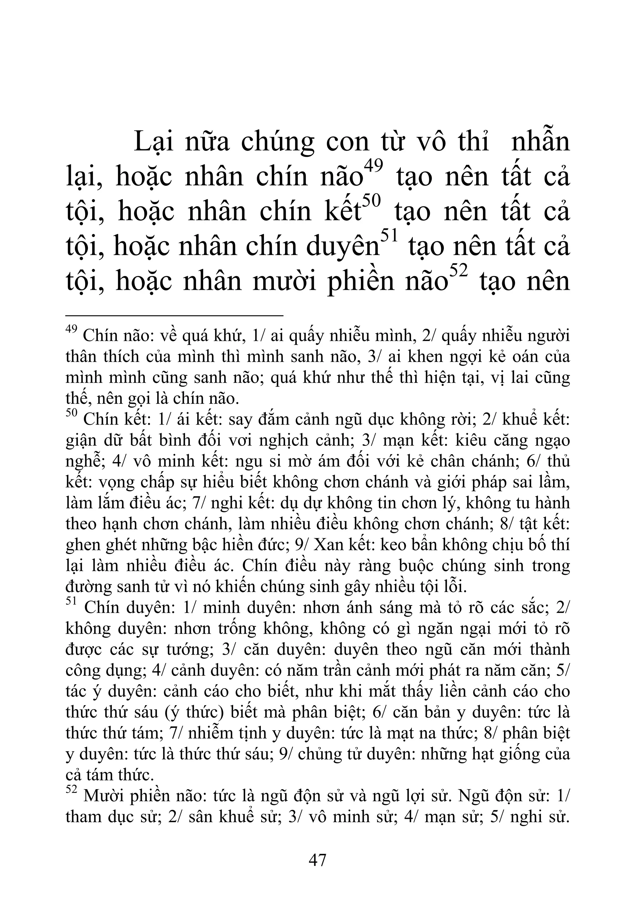 Lại nữa chúng con từ vô thỉ nhẫn
lại, hoặc nhân chín não49
tạo nên tất cả
tội, hoặc nhân chín kết50
tạo nên tất cả
tội, hoặc nhân chín duyên51
tạo nên tất cả
tội, hoặc nhân mười phiền não52
tạo nên
49
Chín não: về quá khứ, 1/ ai quấy nhiễu mình, 2/ quấy nhiễu người
thân thích của mình thì mình sanh não, 3/ ai khen ngợi kẻ oán của
mình mình cũng sanh não; quá khứ như thế thì hiện tại, vị lai cũng
thế, nên gọi là chín não.
50
Chín kết: 1/ ái kết: say đắm cảnh ngũ dục không rời; 2/ khuể kết:
giận dữ bất bình đối vơi nghịch cảnh; 3/ mạn kết: kiêu căng ngạo
nghễ; 4/ vô minh kết: ngu si mờ ám đối với kẻ chân chánh; 6/ thủ
kết: vọng chấp sự hiểu biết không chơn chánh và giới pháp sai lầm,
làm lắm điều ác; 7/ nghi kết: dụ dự không tin chơn lý, không tu hành
theo hạnh chơn chánh, làm nhiều điều không chơn chánh; 8/ tật kết:
ghen ghét những bậc hiền đức; 9/ Xan kết: keo bẩn không chịu bố thí
lại làm nhiều điều ác. Chín điều này ràng buộc chúng sinh trong
đường sanh tử vì nó khiến chúng sinh gây nhiều tội lỗi.
51
Chín duyên: 1/ minh duyên: nhơn ánh sáng mà tỏ rõ các sắc; 2/
không duyên: nhơn trống không, không có gì ngăn ngại mới tỏ rõ
được các sự tướng; 3/ căn duyên: duyên theo ngũ căn mới thành
công dụng; 4/ cảnh duyên: có năm trần cảnh mới phát ra năm căn; 5/
tác ý duyên: cảnh cáo cho biết, như khi mắt thấy liền cảnh cáo cho
thức thứ sáu (ý thức) biết mà phân biệt; 6/ căn bản y duyên: tức là
thức thứ tám; 7/ nhiễm tịnh y duyên: tức là mạt na thức; 8/ phân biệt
y duyên: tức là thức thứ sáu; 9/ chủng tử duyên: những hạt giống của
cả tám thức.
52
Mười phiền não: tức là ngũ độn sử và ngũ lợi sử. Ngũ độn sử: 1/
tham dục sử; 2/ sân khuể sử; 3/ vô minh sử; 4/ mạn sử; 5/ nghi sử.
47
 