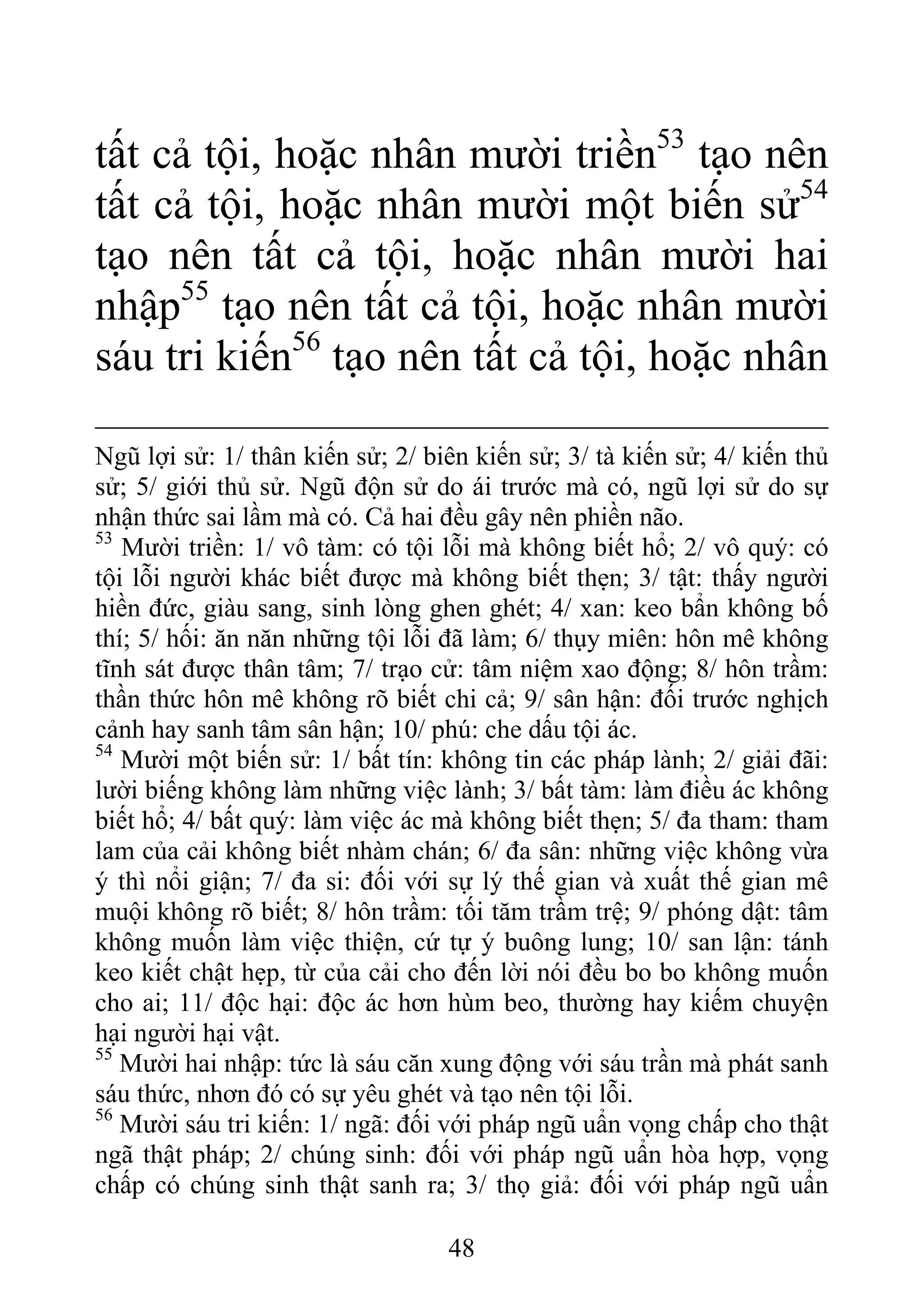 tất cả tội, hoặc nhân mười triền53
tạo nên
tất cả tội, hoặc nhân mười một biến sử54
tạo nên tất cả tội, hoặc nhân mười hai
nhập55
tạo nên tất cả tội, hoặc nhân mười
sáu tri kiến56
tạo nên tất cả tội, hoặc nhân
Ngũ lợi sử: 1/ thân kiến sử; 2/ biên kiến sử; 3/ tà kiến sử; 4/ kiến thủ
sử; 5/ giới thủ sử. Ngũ độn sử do ái trước mà có, ngũ lợi sử do sự
nhận thức sai lầm mà có. Cả hai đều gây nên phiền não.
53
Mười triền: 1/ vô tàm: có tội lỗi mà không biết hổ; 2/ vô quý: có
tội lỗi người khác biết được mà không biết thẹn; 3/ tật: thấy người
hiền đức, giàu sang, sinh lòng ghen ghét; 4/ xan: keo bẩn không bố
thí; 5/ hối: ăn năn những tội lỗi đã làm; 6/ thụy miên: hôn mê không
tĩnh sát được thân tâm; 7/ trạo cử: tâm niệm xao động; 8/ hôn trầm:
thần thức hôn mê không rõ biết chi cả; 9/ sân hận: đối trước nghịch
cảnh hay sanh tâm sân hận; 10/ phú: che dấu tội ác.
54
Mười một biến sử: 1/ bất tín: không tin các pháp lành; 2/ giải đãi:
lười biếng không làm những việc lành; 3/ bất tàm: làm điều ác không
biết hổ; 4/ bất quý: làm việc ác mà không biết thẹn; 5/ đa tham: tham
lam của cải không biết nhàm chán; 6/ đa sân: những việc không vừa
ý thì nổi giận; 7/ đa si: đối với sự lý thế gian và xuất thế gian mê
muội không rõ biết; 8/ hôn trầm: tối tăm trầm trệ; 9/ phóng dật: tâm
không muốn làm việc thiện, cứ tự ý buông lung; 10/ san lận: tánh
keo kiết chật hẹp, từ của cải cho đến lời nói đều bo bo không muốn
cho ai; 11/ độc hại: độc ác hơn hùm beo, thường hay kiếm chuyện
hại người hại vật.
55
Mười hai nhập: tức là sáu căn xung động với sáu trần mà phát sanh
sáu thức, nhơn đó có sự yêu ghét và tạo nên tội lỗi.
56
Mười sáu tri kiến: 1/ ngã: đối với pháp ngũ uẩn vọng chấp cho thật
ngã thật pháp; 2/ chúng sinh: đối với pháp ngũ uẩn hòa hợp, vọng
chấp có chúng sinh thật sanh ra; 3/ thọ giả: đối với pháp ngũ uẩn
48
 