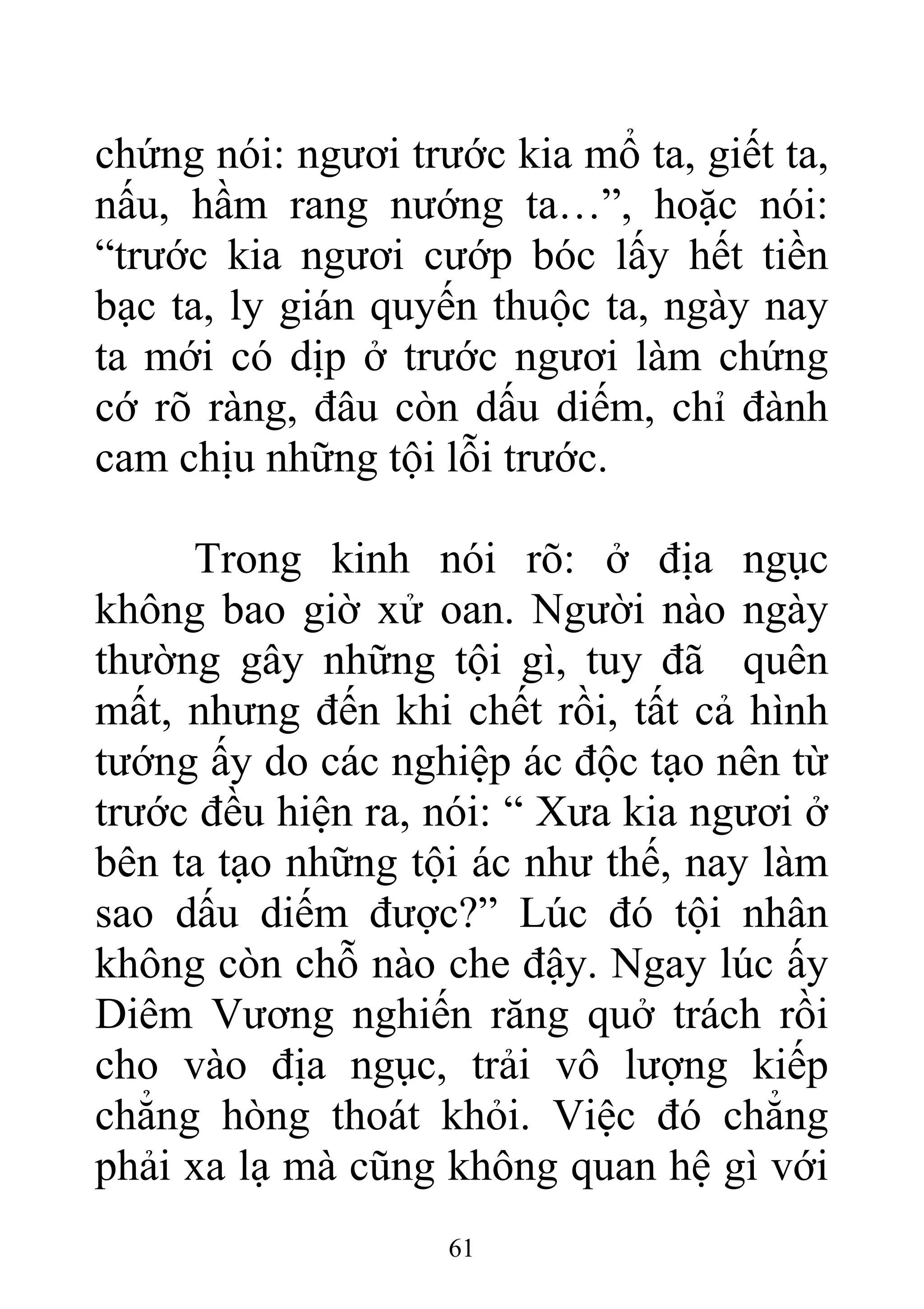 chứng nói: ngươi trước kia mổ ta, giết ta,
nấu, hầm rang nướng ta…”, hoặc nói:
“trước kia ngươi cướp bóc lấy hết tiền
bạc ta, ly gián quyến thuộc ta, ngày nay
ta mới có dịp ở trước ngươi làm chứng
cớ rõ ràng, đâu còn dấu diếm, chỉ đành
cam chịu những tội lỗi trước.
Trong kinh nói rõ: ở địa ngục
không bao giờ xử oan. Người nào ngày
thường gây những tội gì, tuy đã quên
mất, nhưng đến khi chết rồi, tất cả hình
tướng ấy do các nghiệp ác độc tạo nên từ
trước đều hiện ra, nói: “ Xưa kia ngươi ở
bên ta tạo những tội ác như thế, nay làm
sao dấu diếm được?” Lúc đó tội nhân
không còn chỗ nào che đậy. Ngay lúc ấy
Diêm Vương nghiến răng quở trách rồi
cho vào địa ngục, trải vô lượng kiếp
chẳng hòng thoát khỏi. Việc đó chẳng
phải xa lạ mà cũng không quan hệ gì với
61
 