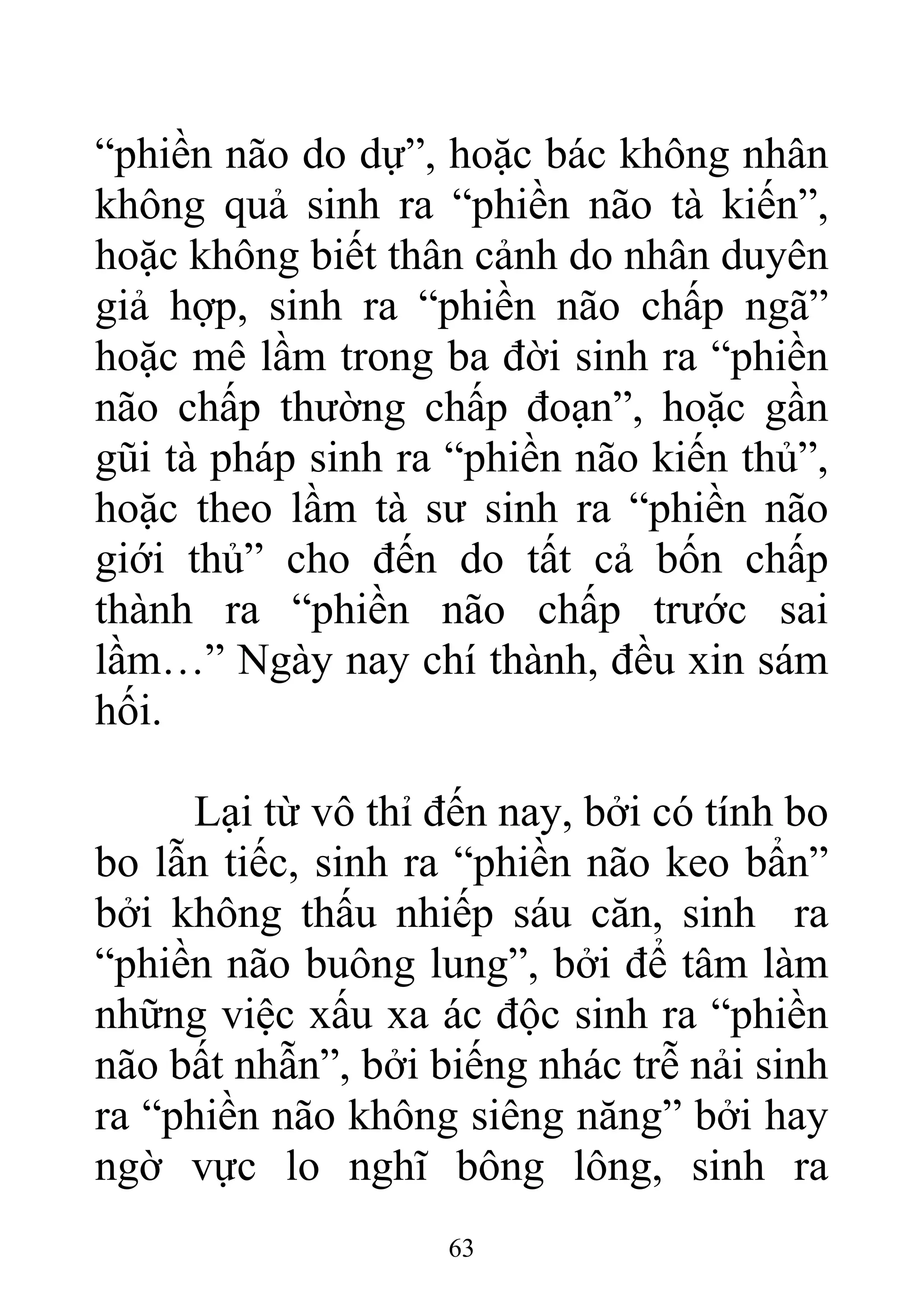 “phiền não do dự”, hoặc bác không nhân
không quả sinh ra “phiền não tà kiến”,
hoặc không biết thân cảnh do nhân duyên
giả hợp, sinh ra “phiền não chấp ngã”
hoặc mê lầm trong ba đời sinh ra “phiền
não chấp thường chấp đoạn”, hoặc gần
gũi tà pháp sinh ra “phiền não kiến thủ”,
hoặc theo lầm tà sư sinh ra “phiền não
giới thủ” cho đến do tất cả bốn chấp
thành ra “phiền não chấp trước sai
lầm…” Ngày nay chí thành, đều xin sám
hối.
Lại từ vô thỉ đến nay, bởi có tính bo
bo lẫn tiếc, sinh ra “phiền não keo bẩn”
bởi không thấu nhiếp sáu căn, sinh ra
“phiền não buông lung”, bởi để tâm làm
những việc xấu xa ác độc sinh ra “phiền
não bất nhẫn”, bởi biếng nhác trễ nải sinh
ra “phiền não không siêng năng” bởi hay
ngờ vực lo nghĩ bông lông, sinh ra
63
 