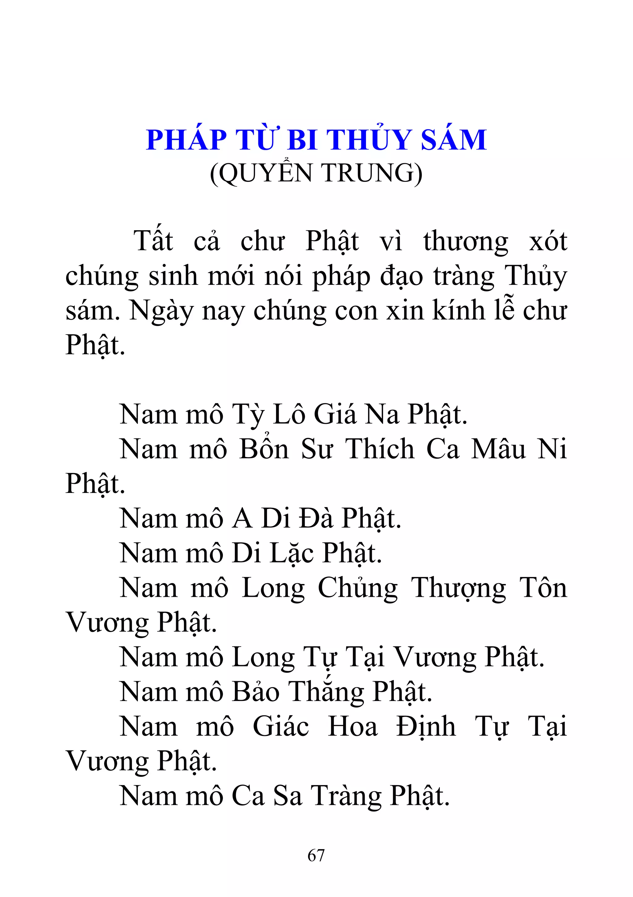 PHÁP TỪ BI THỦY SÁM
(QUYỂN TRUNG)
Tất cả chư Phật vì thương xót
chúng sinh mới nói pháp đạo tràng Thủy
sám. Ngày nay chúng con xin kính lễ chư
Phật.
Nam mô Tỳ Lô Giá Na Phật.
Nam mô Bổn Sư Thích Ca Mâu Ni
Phật.
Nam mô A Di Đà Phật.
Nam mô Di Lặc Phật.
Nam mô Long Chủng Thượng Tôn
Vương Phật.
Nam mô Long Tự Tại Vương Phật.
Nam mô Bảo Thắng Phật.
Nam mô Giác Hoa Định Tự Tại
Vương Phật.
Nam mô Ca Sa Tràng Phật.
67
 