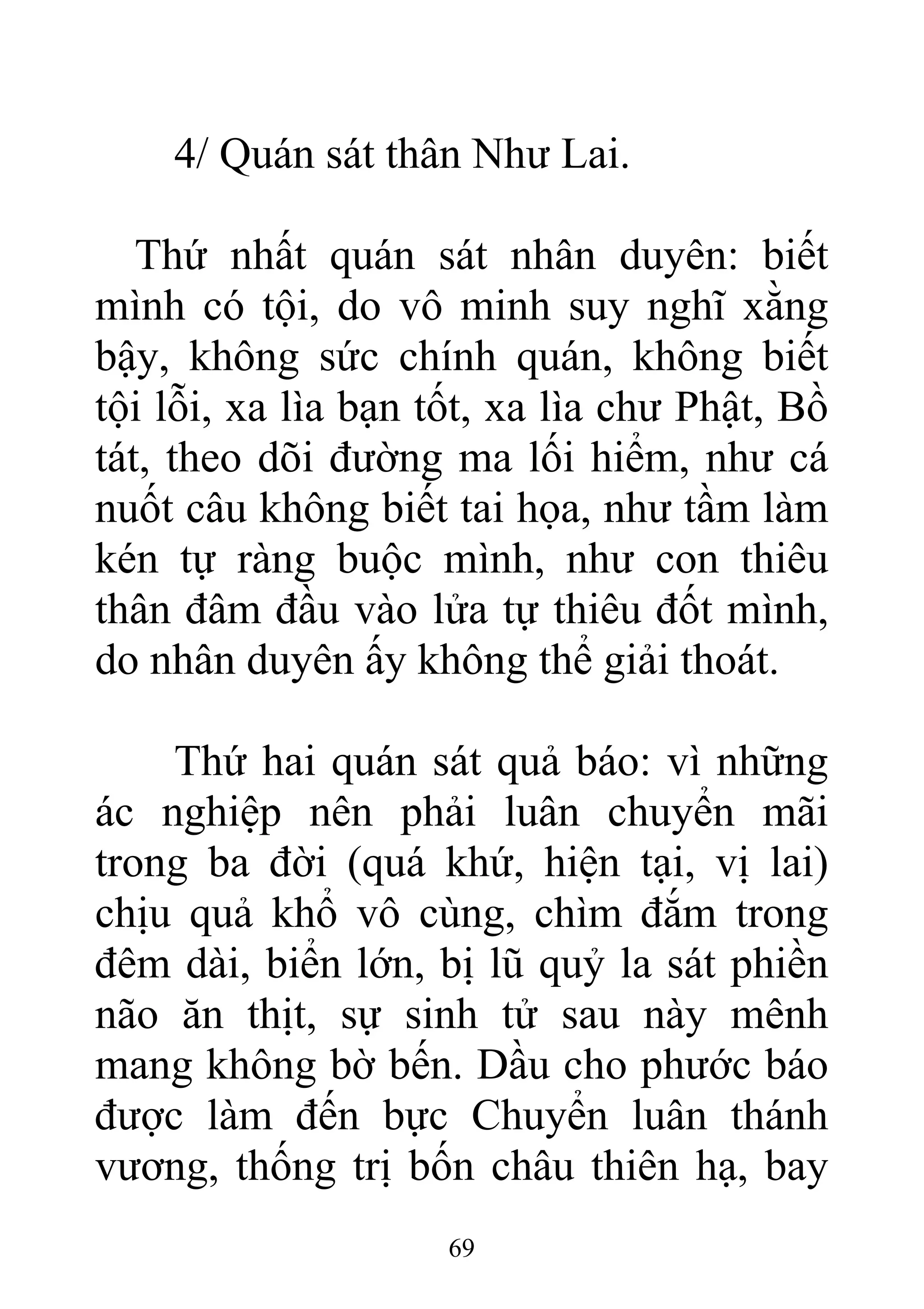 4/ Quán sát thân Như Lai.
Thứ nhất quán sát nhân duyên: biết
mình có tội, do vô minh suy nghĩ xằng
bậy, không sức chính quán, không biết
tội lỗi, xa lìa bạn tốt, xa lìa chư Phật, Bồ
tát, theo dõi đường ma lối hiểm, như cá
nuốt câu không biết tai họa, như tầm làm
kén tự ràng buộc mình, như con thiêu
thân đâm đầu vào lửa tự thiêu đốt mình,
do nhân duyên ấy không thể giải thoát.
Thứ hai quán sát quả báo: vì những
ác nghiệp nên phải luân chuyển mãi
trong ba đời (quá khứ, hiện tại, vị lai)
chịu quả khổ vô cùng, chìm đắm trong
đêm dài, biển lớn, bị lũ quỷ la sát phiền
não ăn thịt, sự sinh tử sau này mênh
mang không bờ bến. Dầu cho phước báo
được làm đến bực Chuyển luân thánh
vương, thống trị bốn châu thiên hạ, bay
69
 