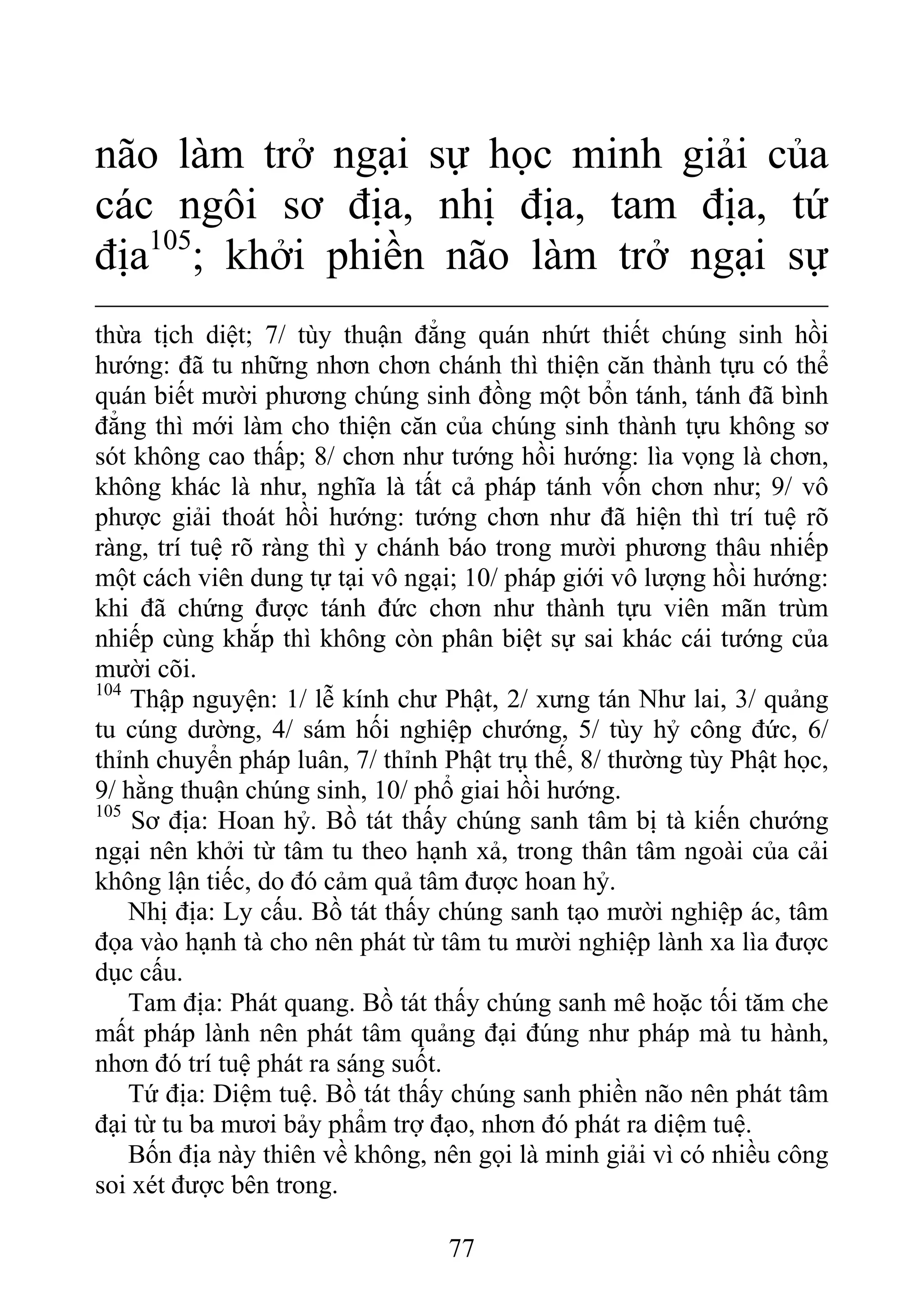 não làm trở ngại sự học minh giải của
các ngôi sơ địa, nhị địa, tam địa, tứ
địa105
; khởi phiền não làm trở ngại sự
thừa tịch diệt; 7/ tùy thuận đẳng quán nhứt thiết chúng sinh hồi
hướng: đã tu những nhơn chơn chánh thì thiện căn thành tựu có thể
quán biết mười phương chúng sinh đồng một bổn tánh, tánh đã bình
đẳng thì mới làm cho thiện căn của chúng sinh thành tựu không sơ
sót không cao thấp; 8/ chơn như tướng hồi hướng: lìa vọng là chơn,
không khác là như, nghĩa là tất cả pháp tánh vốn chơn như; 9/ vô
phược giải thoát hồi hướng: tướng chơn như đã hiện thì trí tuệ rõ
ràng, trí tuệ rõ ràng thì y chánh báo trong mười phương thâu nhiếp
một cách viên dung tự tại vô ngại; 10/ pháp giới vô lượng hồi hướng:
khi đã chứng được tánh đức chơn như thành tựu viên mãn trùm
nhiếp cùng khắp thì không còn phân biệt sự sai khác cái tướng của
mười cõi.
104
Thập nguyện: 1/ lễ kính chư Phật, 2/ xưng tán Như lai, 3/ quảng
tu cúng dường, 4/ sám hối nghiệp chướng, 5/ tùy hỷ công đức, 6/
thỉnh chuyển pháp luân, 7/ thỉnh Phật trụ thế, 8/ thường tùy Phật học,
9/ hằng thuận chúng sinh, 10/ phổ giai hồi hướng.
105
Sơ địa: Hoan hỷ. Bồ tát thấy chúng sanh tâm bị tà kiến chướng
ngại nên khởi từ tâm tu theo hạnh xả, trong thân tâm ngoài của cải
không lận tiếc, do đó cảm quả tâm được hoan hỷ.
Nhị địa: Ly cấu. Bồ tát thấy chúng sanh tạo mười nghiệp ác, tâm
đọa vào hạnh tà cho nên phát từ tâm tu mười nghiệp lành xa lìa được
dục cấu.
Tam địa: Phát quang. Bồ tát thấy chúng sanh mê hoặc tối tăm che
mất pháp lành nên phát tâm quảng đại đúng như pháp mà tu hành,
nhơn đó trí tuệ phát ra sáng suốt.
Tứ địa: Diệm tuệ. Bồ tát thấy chúng sanh phiền não nên phát tâm
đại từ tu ba mươi bảy phẩm trợ đạo, nhơn đó phát ra diệm tuệ.
Bốn địa này thiên về không, nên gọi là minh giải vì có nhiều công
soi xét được bên trong.
77
 