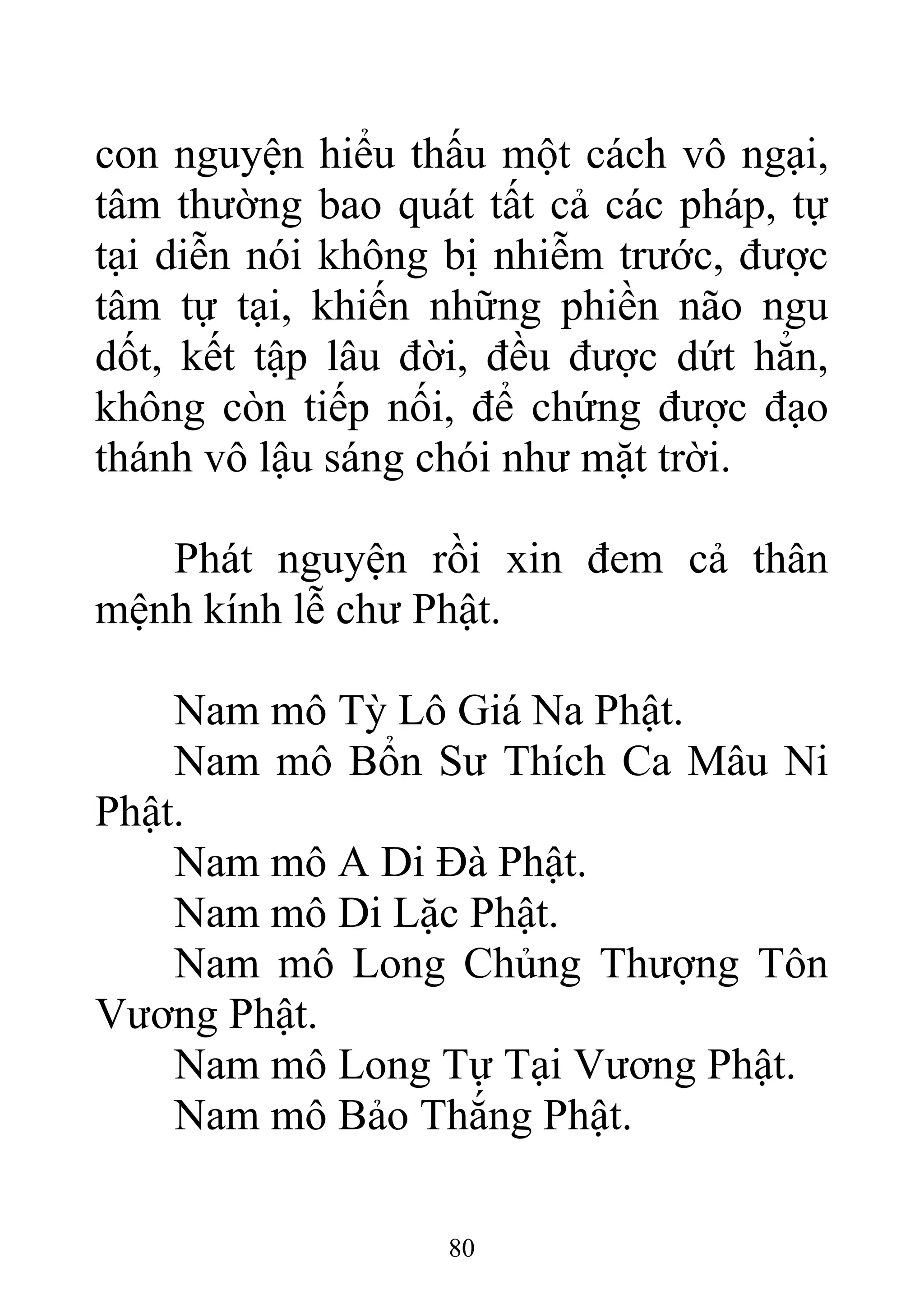 con nguyện hiểu thấu một cách vô ngại,
tâm thường bao quát tất cả các pháp, tự
tại diễn nói không bị nhiễm trước, được
tâm tự tại, khiến những phiền não ngu
dốt, kết tập lâu đời, đều được dứt hẳn,
không còn tiếp nối, để chứng được đạo
thánh vô lậu sáng chói như mặt trời.
Phát nguyện rồi xin đem cả thân
mệnh kính lễ chư Phật.
Nam mô Tỳ Lô Giá Na Phật.
Nam mô Bổn Sư Thích Ca Mâu Ni
Phật.
Nam mô A Di Đà Phật.
Nam mô Di Lặc Phật.
Nam mô Long Chủng Thượng Tôn
Vương Phật.
Nam mô Long Tự Tại Vương Phật.
Nam mô Bảo Thắng Phật.
80
 