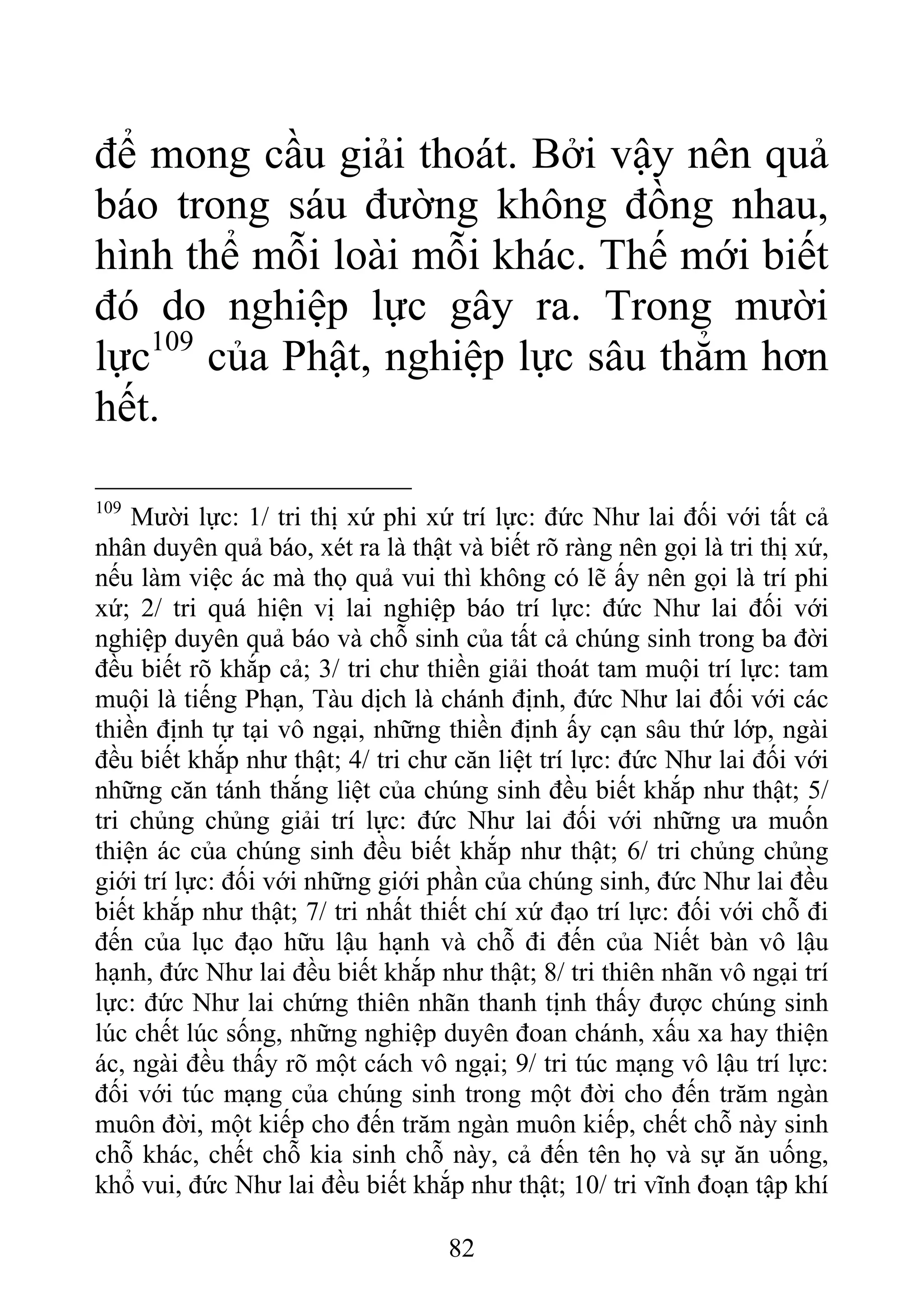 để mong cầu giải thoát. Bởi vậy nên quả
báo trong sáu đường không đồng nhau,
hình thể mỗi loài mỗi khác. Thế mới biết
đó do nghiệp lực gây ra. Trong mười
lực109
của Phật, nghiệp lực sâu thẳm hơn
hết.
109
Mười lực: 1/ tri thị xứ phi xứ trí lực: đức Như lai đối với tất cả
nhân duyên quả báo, xét ra là thật và biết rõ ràng nên gọi là tri thị xứ,
nếu làm việc ác mà thọ quả vui thì không có lẽ ấy nên gọi là trí phi
xứ; 2/ tri quá hiện vị lai nghiệp báo trí lực: đức Như lai đối với
nghiệp duyên quả báo và chỗ sinh của tất cả chúng sinh trong ba đời
đều biết rõ khắp cả; 3/ tri chư thiền giải thoát tam muội trí lực: tam
muội là tiếng Phạn, Tàu dịch là chánh định, đức Như lai đối với các
thiền định tự tại vô ngại, những thiền định ấy cạn sâu thứ lớp, ngài
đều biết khắp như thật; 4/ tri chư căn liệt trí lực: đức Như lai đối với
những căn tánh thắng liệt của chúng sinh đều biết khắp như thật; 5/
tri chủng chủng giải trí lực: đức Như lai đối với những ưa muốn
thiện ác của chúng sinh đều biết khắp như thật; 6/ tri chủng chủng
giới trí lực: đối với những giới phần của chúng sinh, đức Như lai đều
biết khắp như thật; 7/ tri nhất thiết chí xứ đạo trí lực: đối với chỗ đi
đến của lục đạo hữu lậu hạnh và chỗ đi đến của Niết bàn vô lậu
hạnh, đức Như lai đều biết khắp như thật; 8/ tri thiên nhãn vô ngại trí
lực: đức Như lai chứng thiên nhãn thanh tịnh thấy được chúng sinh
lúc chết lúc sống, những nghiệp duyên đoan chánh, xấu xa hay thiện
ác, ngài đều thấy rõ một cách vô ngại; 9/ tri túc mạng vô lậu trí lực:
đối với túc mạng của chúng sinh trong một đời cho đến trăm ngàn
muôn đời, một kiếp cho đến trăm ngàn muôn kiếp, chết chỗ này sinh
chỗ khác, chết chỗ kia sinh chỗ này, cả đến tên họ và sự ăn uống,
khổ vui, đức Như lai đều biết khắp như thật; 10/ tri vĩnh đoạn tập khí
82
 