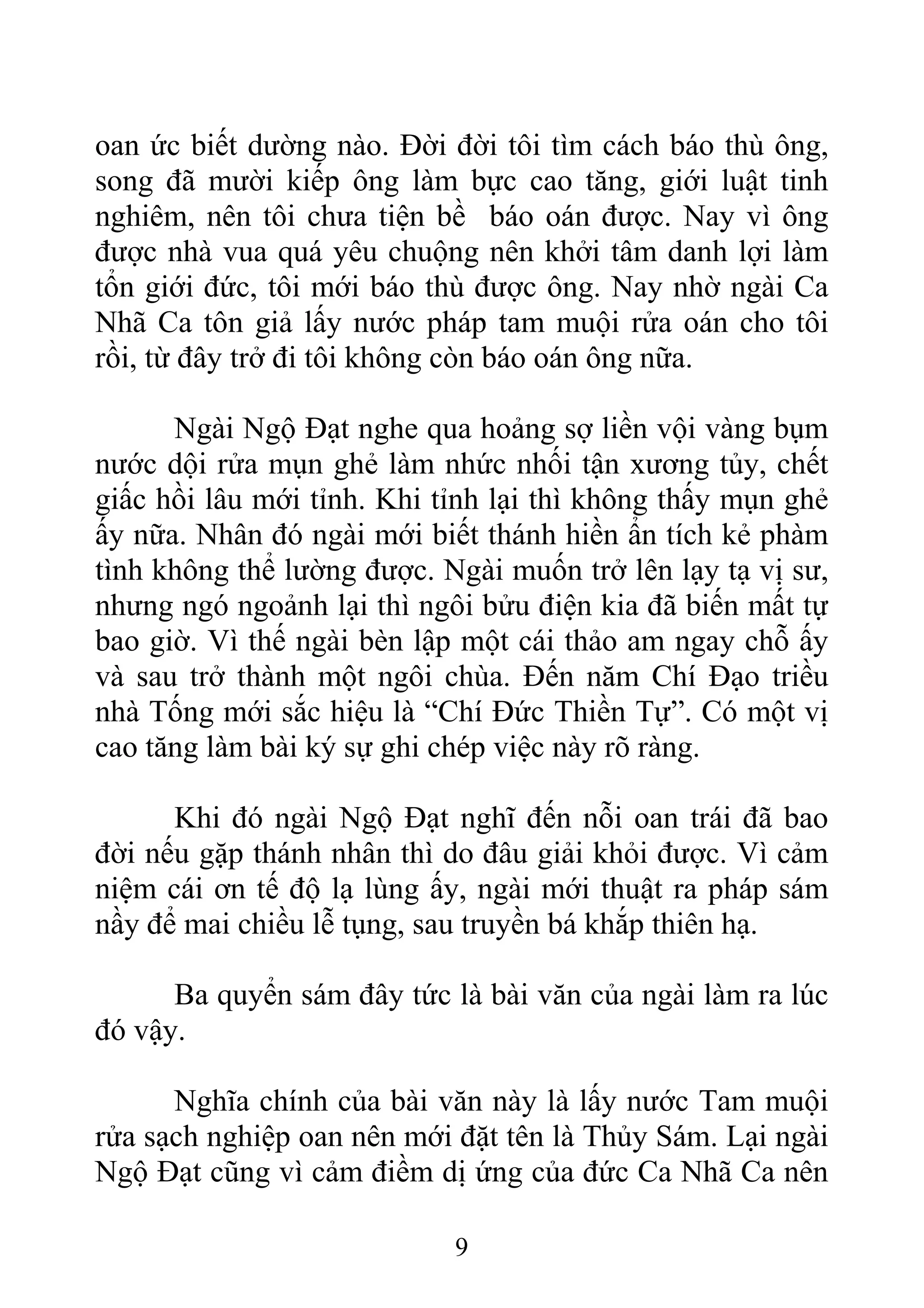 oan ức biết dường nào. Đời đời tôi tìm cách báo thù ông,
song đã mười kiếp ông làm bực cao tăng, giới luật tinh
nghiêm, nên tôi chưa tiện bề báo oán được. Nay vì ông
được nhà vua quá yêu chuộng nên khởi tâm danh lợi làm
tổn giới đức, tôi mới báo thù được ông. Nay nhờ ngài Ca
Nhã Ca tôn giả lấy nước pháp tam muội rửa oán cho tôi
rồi, từ đây trở đi tôi không còn báo oán ông nữa.
Ngài Ngộ Đạt nghe qua hoảng sợ liền vội vàng bụm
nước dội rửa mụn ghẻ làm nhức nhối tận xương tủy, chết
giấc hồi lâu mới tỉnh. Khi tỉnh lại thì không thấy mụn ghẻ
ấy nữa. Nhân đó ngài mới biết thánh hiền ẩn tích kẻ phàm
tình không thể lường được. Ngài muốn trở lên lạy tạ vị sư,
nhưng ngó ngoảnh lại thì ngôi bửu điện kia đã biến mất tự
bao giờ. Vì thế ngài bèn lập một cái thảo am ngay chỗ ấy
và sau trở thành một ngôi chùa. Đến năm Chí Đạo triều
nhà Tống mới sắc hiệu là “Chí Đức Thiền Tự”. Có một vị
cao tăng làm bài ký sự ghi chép việc này rõ ràng.
Khi đó ngài Ngộ Đạt nghĩ đến nỗi oan trái đã bao
đời nếu gặp thánh nhân thì do đâu giải khỏi được. Vì cảm
niệm cái ơn tế độ lạ lùng ấy, ngài mới thuật ra pháp sám
nầy để mai chiều lễ tụng, sau truyền bá khắp thiên hạ.
Ba quyển sám đây tức là bài văn của ngài làm ra lúc
đó vậy.
Nghĩa chính của bài văn này là lấy nước Tam muội
rửa sạch nghiệp oan nên mới đặt tên là Thủy Sám. Lại ngài
Ngộ Đạt cũng vì cảm điềm dị ứng của đức Ca Nhã Ca nên
9
 