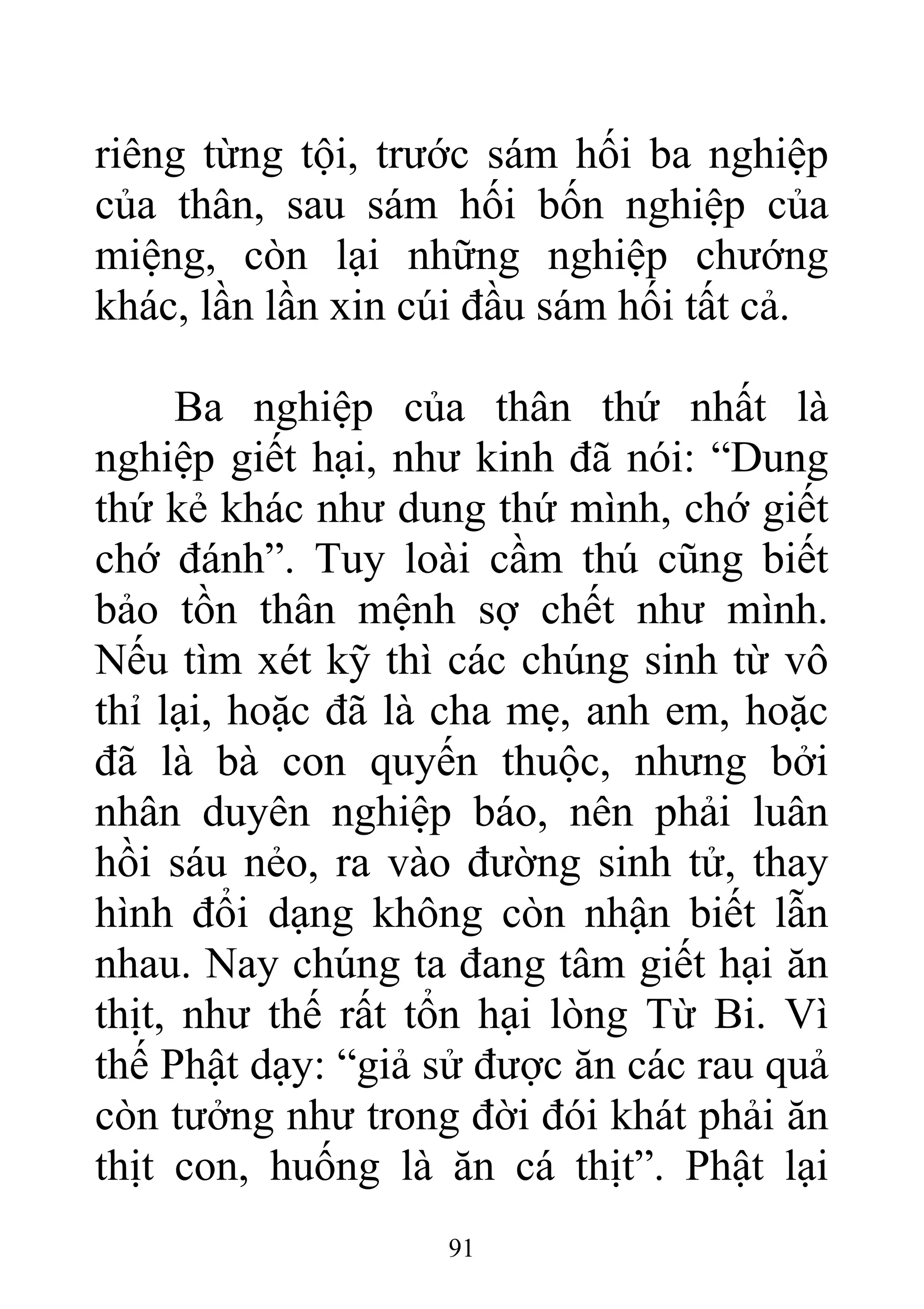 riêng từng tội, trước sám hối ba nghiệp
của thân, sau sám hối bốn nghiệp của
miệng, còn lại những nghiệp chướng
khác, lần lần xin cúi đầu sám hối tất cả.
Ba nghiệp của thân thứ nhất là
nghiệp giết hại, như kinh đã nói: “Dung
thứ kẻ khác như dung thứ mình, chớ giết
chớ đánh”. Tuy loài cầm thú cũng biết
bảo tồn thân mệnh sợ chết như mình.
Nếu tìm xét kỹ thì các chúng sinh từ vô
thỉ lại, hoặc đã là cha mẹ, anh em, hoặc
đã là bà con quyến thuộc, nhưng bởi
nhân duyên nghiệp báo, nên phải luân
hồi sáu nẻo, ra vào đường sinh tử, thay
hình đổi dạng không còn nhận biết lẫn
nhau. Nay chúng ta đang tâm giết hại ăn
thịt, như thế rất tổn hại lòng Từ Bi. Vì
thế Phật dạy: “giả sử được ăn các rau quả
còn tưởng như trong đời đói khát phải ăn
thịt con, huống là ăn cá thịt”. Phật lại
91
 