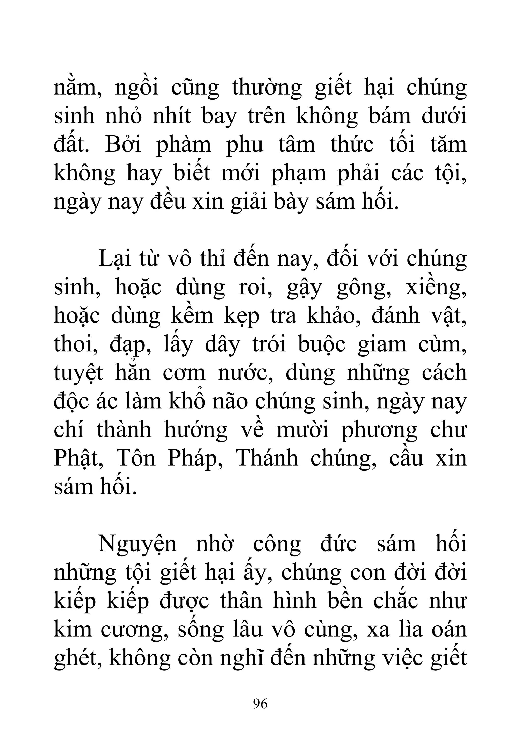 nằm, ngồi cũng thường giết hại chúng
sinh nhỏ nhít bay trên không bám dưới
đất. Bởi phàm phu tâm thức tối tăm
không hay biết mới phạm phải các tội,
ngày nay đều xin giải bày sám hối.
Lại từ vô thỉ đến nay, đối với chúng
sinh, hoặc dùng roi, gậy gông, xiềng,
hoặc dùng kềm kẹp tra khảo, đánh vật,
thoi, đạp, lấy dây trói buộc giam cùm,
tuyệt hẳn cơm nước, dùng những cách
độc ác làm khổ não chúng sinh, ngày nay
chí thành hướng về mười phương chư
Phật, Tôn Pháp, Thánh chúng, cầu xin
sám hối.
Nguyện nhờ công đức sám hối
những tội giết hại ấy, chúng con đời đời
kiếp kiếp được thân hình bền chắc như
kim cương, sống lâu vô cùng, xa lìa oán
ghét, không còn nghĩ đến những việc giết
96
 