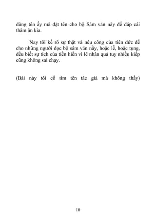 dùng tên ấy mà đặt tên cho bộ Sám văn này để đáp cái
thâm ân kia.
Nay tôi kể rõ sự thật và nêu công của tiên đức để
cho những người đọc bộ sám văn nầy, hoặc lễ, hoặc tụng,
đều biết sự tích của tiền hiền vì lẽ nhân quả tuy nhiều kiếp
cũng không sai chạy.
(Bài này tôi cố tìm tên tác giả mà không thấy)
10
 