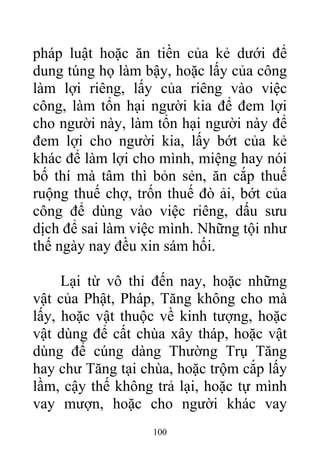 pháp luật hoặc ăn tiền của kẻ dưới để
dung túng họ làm bậy, hoặc lấy của công
làm lợi riêng, lấy của riêng vào việc
công, làm tổn hại người kia để đem lợi
cho người này, làm tổn hại người này để
đem lợi cho người kia, lấy bớt của kẻ
khác để làm lợi cho mình, miệng hay nói
bố thí mà tâm thì bỏn sẻn, ăn cắp thuế
ruộng thuế chợ, trốn thuế đò ải, bớt của
công để dùng vào việc riêng, dấu sưu
dịch để sai làm việc mình. Những tội như
thế ngày nay đều xin sám hối.
Lại từ vô thỉ đến nay, hoặc những
vật của Phật, Pháp, Tăng không cho mà
lấy, hoặc vật thuộc về kinh tượng, hoặc
vật dùng để cất chùa xây tháp, hoặc vật
dùng để cúng dàng Thường Trụ Tăng
hay chư Tăng tại chùa, hoặc trộm cắp lấy
lầm, cậy thế không trả lại, hoặc tự mình
vay mượn, hoặc cho người khác vay
100
 