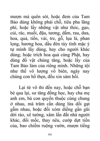 mượn mà quên sót, hoặc đem của Tam
Bảo dùng không phải chỗ, tiêu pha lãng
phí, hoặc lấy những vật như thóc, gạo,
củi, rác, muối, đậu, tương, dấm, rau, dưa,
hoa, quả, tiền, vải, tre, gỗ, lụa là, phan
lọng, hương hoa, dầu đèn tùy tình mặc ý
tự mình lấy dùng, hay cho người khác
dùng; hoặc trích hoa quả cúng Phật, hay
dùng đồ vật chúng tăng, hoặc lấy của
Tam Bảo làm của riêng mình. Những tội
như thế vô lượng vô biên, ngày nay
chúng con hổ thẹn, đều xin sám hối.
Lại từ vô thỉ đến nay, hoặc chỗ bạn
bè qua lại, sư tăng đồng học, hay cha mẹ
anh em, bà con quyến thuộc cùng chung
ở nhau, mà trăm cần dùng lừa dối gạt
gẫm nhau, hoặc đối xóm diềng gần gũi
dời rào, xê tường, xâm lấn đất nhà người
khác, đổi mốc, thay nêu, cướp dựt tiền
của, bao chiếm ruộng vườn, mượn tiếng
101
 