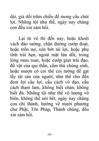 dài, giả dối trăm chiều để mong cầu chút
lợi. Những tội như thế, ngày nay chúng
con đều xin sám hối.
Lại từ vô thỉ đến nay, hoặc khoét
vách đào tường, chận đường cướp đoạt,
hoặc trốn nợ, xén bớt tài lợi, hoặc phụ
tình trái hẹn, ngoài mặt lừa dối, trong
lòng mưu toan, hoặc cướp giựt trái đạo,
đồ vật của quỉ thần, cầm thú chúng sinh,
hoặc mượn cớ coi thẻ coi tướng để gạt
lấy tài sản của người, như thế cho đến
đem lợi cầu lợi, cầu cách vô đạo, cầu
cách tham lam, không biết chán, không
biết đủ. Những tội như thế vô lượng vô
biên, không thể nói hết, ngày nay chúng
con chí thành, hướng về mười phương
chư Phật, Tôn Pháp, Thánh chúng, đều
xin sám hối.
103
 
