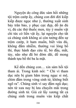 Nguyện do công đức sám hối những
tội trộm cướp ấy, chúng con đời đời kiếp
kiếp được ngọc như ý, thường xuất sinh
bảy trân bảo, y phục cực đẹp, đồ ăn đủ
vị, đủ các thứ thuốc men, tùy ý muốn vật
chi tức có liền vật ấy, lại nguyện cho tất
cả chúng sinh không ai còn tưởng đến sự
trộm cướp, ít ham muốn, biết vừa đủ,
không đắm nhiễm, thường vui lòng bố
thí, thực hành đạo cứu tế, bỏ đầu, mắt,
tủy, não như đã bỏ đờm dãi, để mong
thành tựu bố thí ba la mật.
Kế đến chúng con… xin sám hối tội
tham ái. Trong kinh nói: “ Chỉ vì tham
dục nên bị giam hãm trong ngục si mê,
chìm đắm trong vòng sinh tử, không biết
ngõ ra”. Chúng sinh vì say đắm ngũ dục;
nên từ xưa nay bị lưu chuyển mãi trong
đường sinh tử. Giá cứ lấy xương tất cả
chúng sinh trong muôn vàn kiếp chất
104
 