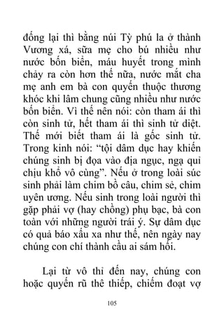 đống lại thì bằng núi Tỳ phú la ở thành
Vương xá, sữa mẹ cho bú nhiều như
nước bốn biển, máu huyết trong mình
chảy ra còn hơn thế nữa, nước mắt cha
mẹ anh em bà con quyến thuộc thương
khóc khi lâm chung cũng nhiều như nước
bốn biển. Vì thế nên nói: còn tham ái thì
còn sinh tử, hết tham ái thì sinh tử diệt.
Thế mới biết tham ái là gốc sinh tử.
Trong kinh nói: “tội dâm dục hay khiến
chúng sinh bị đọa vào địa ngục, ngạ quỉ
chịu khổ vô cùng”. Nếu ở trong loài súc
sinh phải làm chim bồ câu, chim sẻ, chim
uyên ương. Nếu sinh trong loài người thì
gặp phải vợ (hay chồng) phụ bạc, bà con
toàn với những người trái ý. Sự dâm dục
có quả báo xấu xa như thế, nên ngày nay
chúng con chí thành cầu ai sám hối.
Lại từ vô thỉ đến nay, chúng con
hoặc quyến rũ thê thiếp, chiếm đoạt vợ
105
 