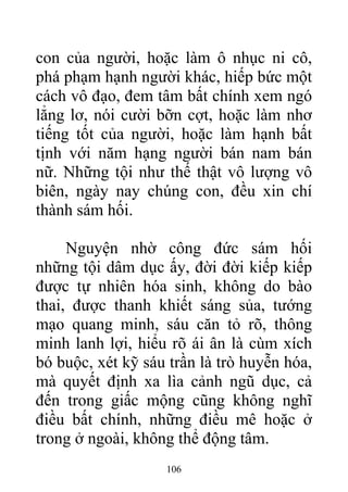 con của người, hoặc làm ô nhục ni cô,
phá phạm hạnh người khác, hiếp bức một
cách vô đạo, đem tâm bất chính xem ngó
lẳng lơ, nói cười bỡn cợt, hoặc làm nhơ
tiếng tốt của người, hoặc làm hạnh bất
tịnh với năm hạng người bán nam bán
nữ. Những tội như thế thật vô lượng vô
biên, ngày nay chúng con, đều xin chí
thành sám hối.
Nguyện nhờ công đức sám hối
những tội dâm dục ấy, đời đời kiếp kiếp
được tự nhiên hóa sinh, không do bào
thai, được thanh khiết sáng sủa, tướng
mạo quang minh, sáu căn tỏ rõ, thông
minh lanh lợi, hiểu rõ ái ân là cùm xích
bó buộc, xét kỹ sáu trần là trò huyễn hóa,
mà quyết định xa lìa cảnh ngũ dục, cả
đến trong giấc mộng cũng không nghĩ
điều bất chính, những điều mê hoặc ở
trong ở ngoài, không thể động tâm.
106
 