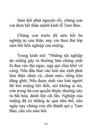 Sám hối phát nguyện rồi, chúng con
xin đem hết thân mệnh kính lễ Tam Bảo.
Chúng con trước đã sám hối ba
nghiệp ác của thân, nay xin theo thứ lớp
sám hối bốn nghiệp của miệng.
Trong kinh nói: “Những tội nghiệp
do miệng gây ra thường làm chúng sinh
bị đọa vào địa ngục, ngạ quỉ chịu khổ vô
cùng. Nếu đầu thai vào loài súc sinh phải
làm thân chim cú, chim mèo, tiếng kêu
đáng ghét. Nếu được sinh vào loài người
thì hơi miệng hôi thối, nói không ai tin,
còn trong bà con quyến thuộc thường xảy
ra bất hòa, đánh lộn cãi lẫn. Nghiệp của
miệng đã có những ác quả như thế, nên
ngày nay chúng con chí thành qui y Tam
Bảo, cầu xin sám hối.
107
 