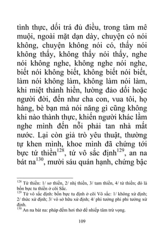 tình thực, dối trá đủ điều, trong tâm mê
muội, ngoài mặt dạn dày, chuyện có nói
không, chuyện không nói có, thấy nói
không thấy, không thấy nói thấy, nghe
nói không nghe, không nghe nói nghe,
biết nói không biết, không biết nói biết,
làm nói không làm, không làm nói làm,
khi miệt thánh hiền, lường đảo dối hoặc
người đời, đến như cha con, vua tôi, họ
hàng, bè bạn mà nói năng gì cũng không
khi nào thành thực, khiến người khác lầm
nghe mình đến nỗi phải tan nhà mất
nước. Lại còn giả trò yêu thuật, thường
tự khen mình, khoe mình đã chứng tới
bực tứ thiền128
, tứ vô sắc định129
, an na
bát na130
, mười sáu quán hạnh, chứng bậc
128
Tứ thiền: 1/ sơ thiền, 2/ nhị thiền, 3/ tam thiền, 4/ tứ thiền; đó là
bốn bực tu thiền ở cõi Sắc.
129
Tứ vô sắc định: bốn bực tu định ở cõi Vô sắc: 1/ không xứ định;
2/ thức xứ định; 3/ vô sở hữu xứ định; 4/ phi tưởng phi phi tưởng xứ
định.
130
An na bát na: pháp đếm hơi thở để nhiếp tâm trừ vọng.
109
 