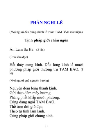 PHẦN NGHI LỄ
(Mọi người đều đứng chỉnh tề trước TAM BẢO mật niệm)
Tịnh pháp giới chân ngôn
Án Lam Sa Ha (3 lần)
(Chủ sám đọc)
Hết thảy cung kính. Dốc lòng kính lễ mười
phương pháp giới thường trụ TAM BẢO. (3
lễ)
(Mọi người quỳ nguyện hương)
Nguyện đem lòng thành kính.
Gửi theo đám mây hương.
Phảng phất khắp mười phương.
Cúng dàng ngôi TAM BẢO.
Thề trọn đời giữ đạo,
Theo tự tính làm lành.
Cùng pháp giới chúng sinh.
11
 