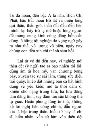 Tu đà hoàn, đến bậc A la hán, Bích Chi
Phật, bậc Bất thoái Bồ tát và thiên long
quỉ thần, thần gió, thần đất đều đến bên
mình, lại bày trò lạ mê hoặc lòng người
để mong cung kính cúng dâng bốn cần
dùng. Những tội nghiệp do vọng ngữ gây
ra như thế, vô lượng vô biên, ngày nay
chúng con đều xin chí thành sám hối.
Lại từ vô thỉ đến nay, vì nghiệp nói
thêu dệt (ỷ ngữ) tạo ra bao nhiêu tội lỗi:
dùng âm từ hoa mỹ, văn chương bóng
bẩy, xuyên tạc sự sai lầm, trang sức điều
trái quấy, khéo đặt những bản ca hát hình
dung vẻ yêu kiều, mô tả thói dâm ô,
khiến cho hạng trung lưu, hạ lưu động
tâm đãng tính, say đắm tửu sắc không thể
tự giác. Hoặc phóng túng tư thù, không
kể lời nghị bàn công chính, dẫu người
kia là bậc trung thần, hiếu tử hay là chí
sĩ, hiền nhân, vẫn cứ làm văn thêu dệt
110
 