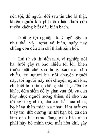 nên tội, để người đời sau tin cho là thật,
khiến người kia phải ôm hận dưới cửu
tuyền không biết đâu biện bạch.
Những tội nghiệp do ỷ ngữ gây ra
như thế, vô lượng vô biên, ngày nay
chúng con đều xin chí thành sám hối.
Lại từ vô thỉ đến nay, vì nghiệp nói
hai lưỡi gây ra bao nhiêu tội lỗi: khen
trước mặt chê sau lưng, xảo trá trăm
chiều, tới người kia nói chuyện người
này, tới người này nói chuyện người kia,
chỉ biết lợi mình, không nhìn hại đến kẻ
khác, dèm siểm để ly gián vua tôi, vu oan
hủy nhục người lương thiện, để cho vua
tôi nghi kỵ nhau, cha con bất hòa nhau,
họ hàng thân thích xa nhau, làm mất ơn
thầy trò, dứt đường lui tới bạn bè, cả đến
làm cho hai nước đang giao hảo nhau
phải hủy bỏ minh ước, mất hòa khí, gây
111
 